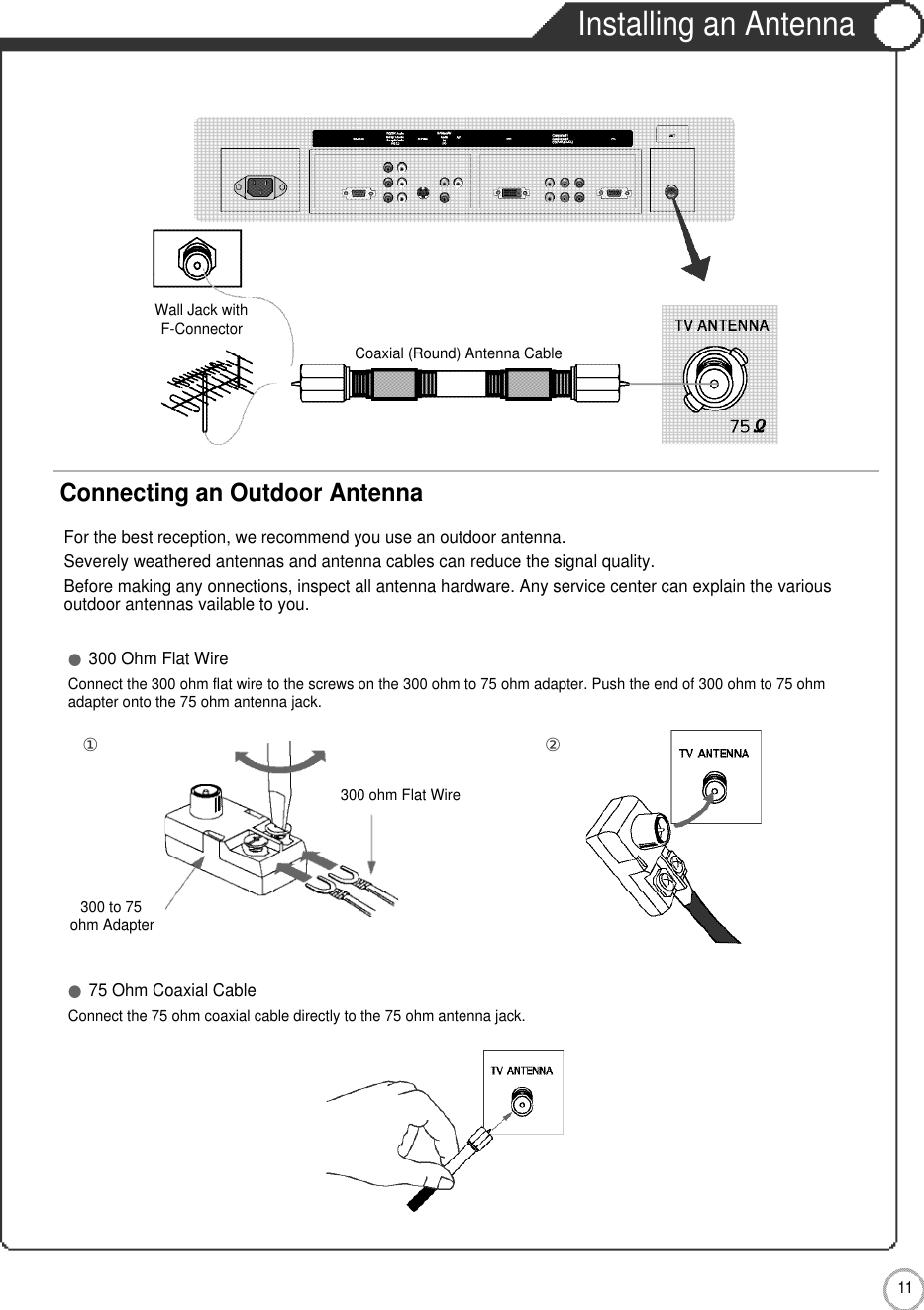 1 1User Guidance InformationInstalling an AntennaFor the best reception, we recommend you use an outdoor antenna.Severely weathered antennas and antenna cables can reduce the signal quality.Before making any onnections, inspect all antenna hardware. Any service center can explain the variousoutdoor antennas vailable to you.Wall Jack withF-Connector300 to 75ohm Adapter  Coaxial (Round) Antenna CableConnecting an Outdoor Antenna●300 Ohm Flat WireConnect the 300 ohm flat wire to the screws on the 300 ohm to 75 ohm adapter. Push the end of 300 ohm to 75 ohm adapter onto the 75 ohm antenna jack.●75 Ohm Coaxial CableConnect the 75 ohm coaxial cable directly to the 75 ohm antenna jack.300 ohm Flat Wire②①