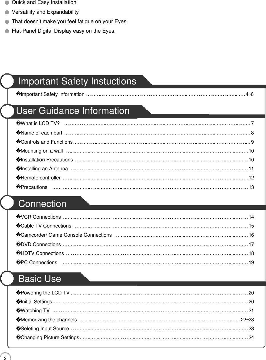 2CONTENTS●Quick and Easy Installation●Versatility and Expandability●That doesn’t make you feel fatigue on your Eyes.●Flat-Panel Digital Display easy on the Eyes.Important Safety InstuctionsImportant Safety Information……………………………………………………………………………………………4 ~ 6User Guidance InformationWhat is LCD TV?……………………………………………………………………………………………………………7Name of each part……………………………………………………………………………………………………………8Controls and Functions………………………………………………………………………………………………………9Mounting on a wall…………………………………………………………………………………………………………1 0Installation Precautions……………………………………………………………………………………………………1 0Installing an Antenna………………………………………………………………………………………………………1 1Remote controller……………………………………………………………………………………………………………1 2Precautions …………………………………………………………………………………………………………………1 3ConnectionVCR Connections……………………………………………………………………………………………………………1 4Cable TV Connections……………………………………………………………………………………………………1 5Camcorder/ Game Console Connections……………………………………………………………………………1 6DVD Connections……………………………………………………………………………………………………………1 7HDTV Connections…………………………………………………………………………………………………………1 8PC Connections……………………………………………………………………………………………………………1 9Basic UsePowering the LCD TV………………………………………………………………………………………………………2 0Initial Settings…………………………………………………………………………………………………………………2 0Watching TV…………………………………………………………………………………………………………………2 1Memorizing the channels……………………………………………………………………………………………2 2 ~ 2 3Seleting Input Source………………………………………………………………………………………………………2 3Changing Picture Settings…………………………………………………………………………………………………2 4
