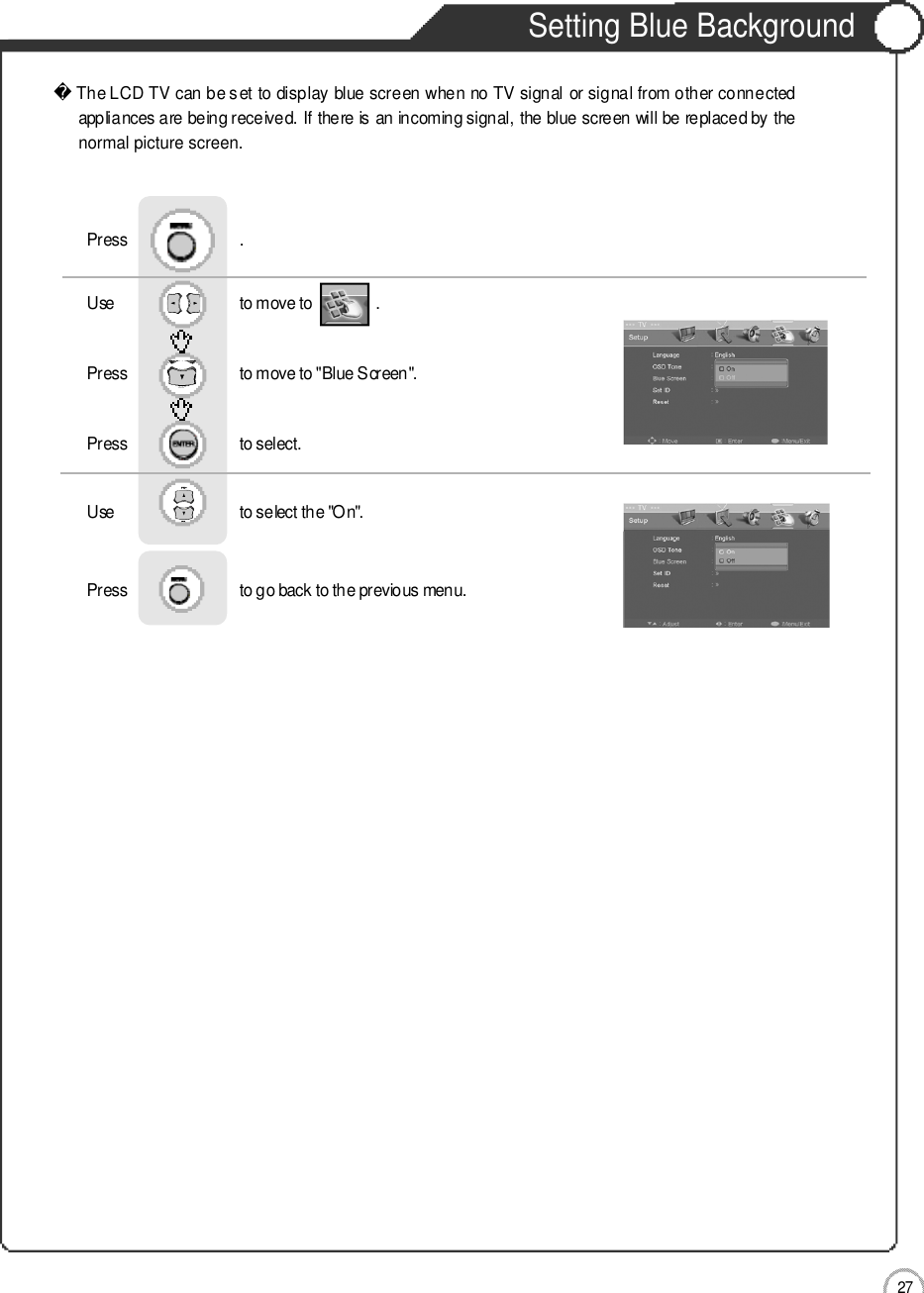 2 7Setting Blue Background Basic UseThe LCD TV can be set to display blue screen when no TV signal or signal from other connectedappliances are being received. If there is an incoming signal, the blue screen will be replaced by thenormal picture screen.Use                              to move to               .                  Press                           to move to &quot;Blue Screen&quot;.    Press                           to select.                 Press                           .Use                              to select the &quot;On&quot;.Press                           to go back to the previous menu.                    