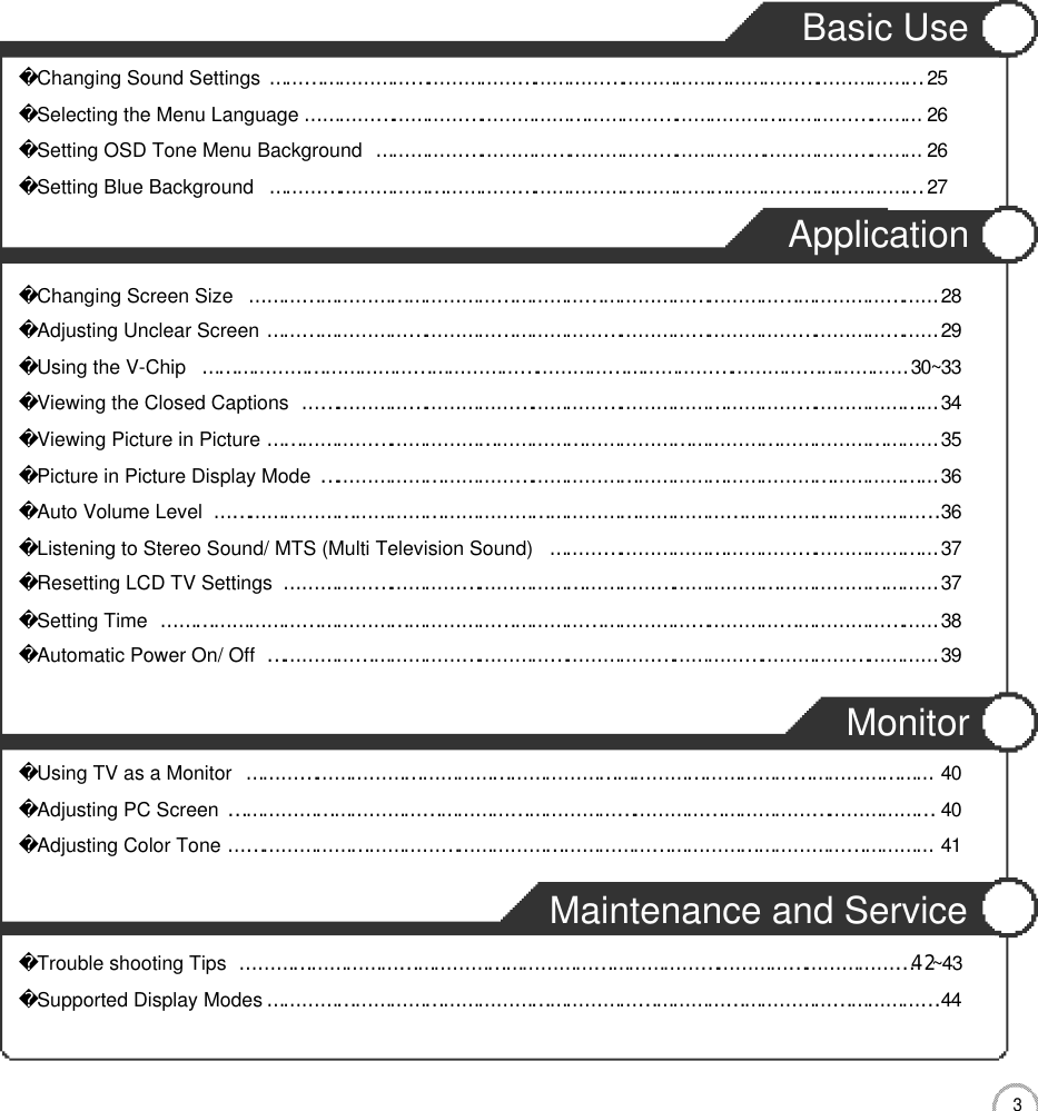 3CONTENTSBasic Use Changing Sound Settings…………………………………………………………………………………………………2 5Selecting the Menu Language……………………………………………………………………………………………2 6Setting OSD Tone Menu Background…………………………………………………………………………………2 6Setting Blue Background…………………………………………………………………………………………………2 7Application Changing Screen Size………………………………………………………………………………………………………2 8Adjusting Unclear Screen……………………………………………………………………………………………………2 9Using the V-Chip…………………………………………………………………………………………………………3 0 ~ 3 3Viewing the Closed Captions………………………………………………………………………………………………3 4Viewing Picture in Picture……………………………………………………………………………………………………3 5Picture in Picture Display Mode……………………………………………………………………………………………3 6Auto Volume Level……………………………………………………………………………………………………………3 6Listening to Stereo Sound/ MTS (Multi Television Sound)…………………………………………………………3 7Resetting LCD TV Settings…………………………………………………………………………………………………3 7Setting Time……………………………………………………………………………………………………………………3 8Automatic Power On/ Off ……………………………………………………………………………………………………3 9MonitorUsing TV as a Monitor………………………………………………………………………………………………………4 0Adjusting PC Screen…………………………………………………………………………………………………………4 0Adjusting Color Tone…………………………………………………………………………………………………………4 1Maintenance and ServiceTrouble shooting Tips……………………………………………………………………………………………………4󰚟2~ 4 3Supported Display Modes……………………………………………………………………………………………………4 4
