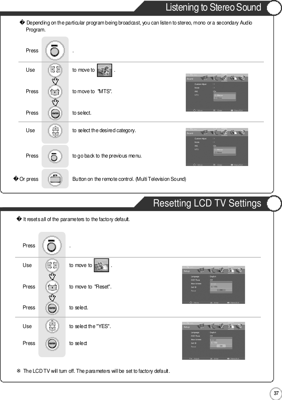 3 7Listening to Stereo SoundResetting LCD TV Settings3 7ApplicationDepending on the particular program being broadcast, you can listen to stereo, mono or a secondary AudioP r o g r a m .Or press                           Button on the remote control. (Multi Television Sound) Use                             to move to               .                  Press                           to move to  &quot;MTS&quot;. Press                           to select.                 Press                           .Use                             to select the desired category.Press                           to go back to the previous menu.                     It resets all of the parameters to the factory default.※The LCD TV will turn off. The parameters will be set to factory default.Use                             to move to               .                  Press                           to move to  &quot;Reset&quot;. Press                           to select.                 Press                           .Use                            to select the &quot;YES&quot;.Press                           to select             