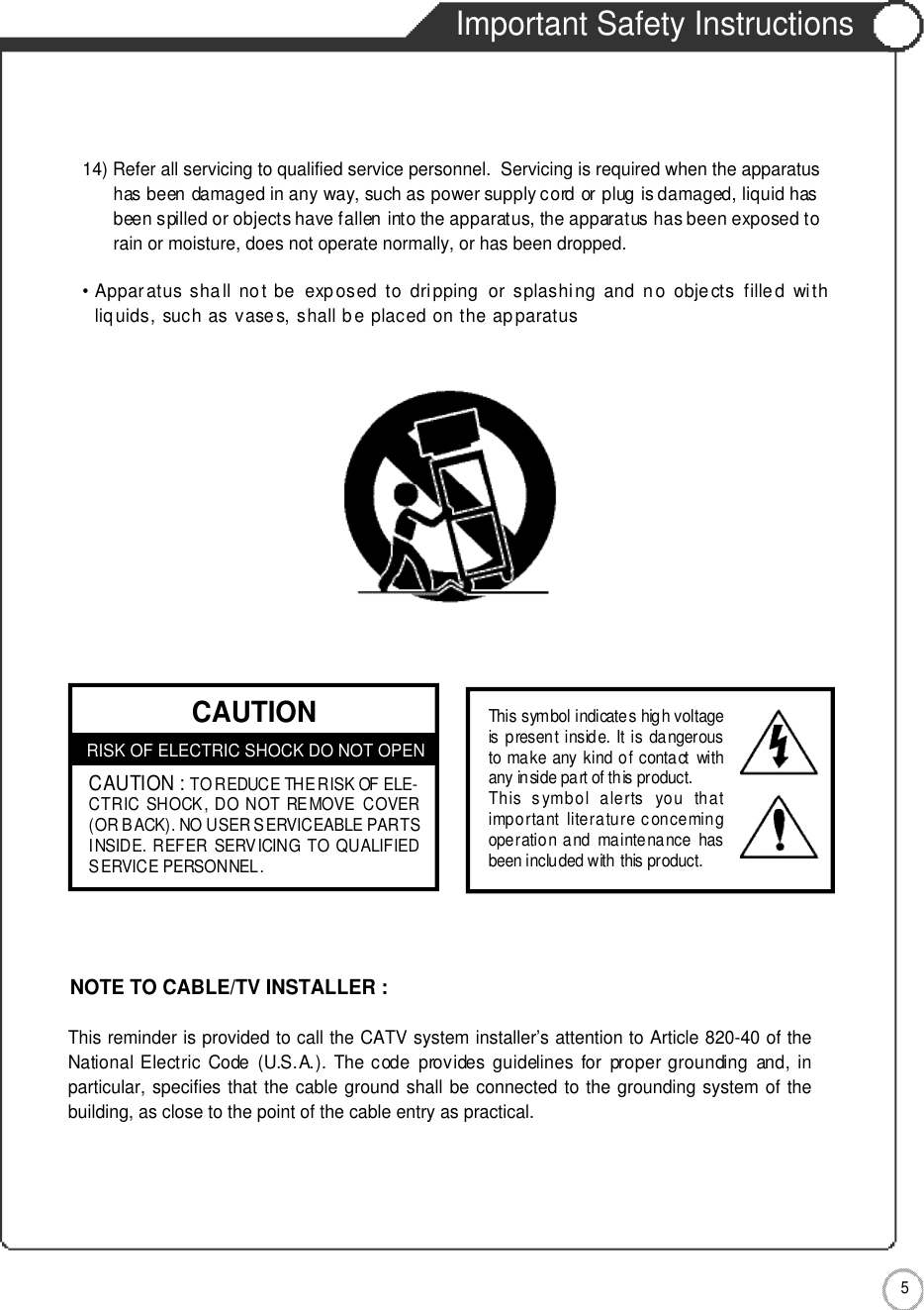 Important Safety Instructions5Important Safety Instructions14) Refer all servicing to qualified service personnel.  Servicing is required when the apparatus has been damaged in any way, such as power supply cord or plug is damaged, liquid hasbeen spilled or objects have fallen into the apparatus, the apparatus has been exposed torain or moisture, does not operate normally, or has been dropped.• Apparatus shall  not  be  exp osed  to  dripping   or  splashing  and  n o  objects  filled  withliq uids, such as vases, shall b e placed on the ap paratusCAUTIONRISK OF ELECTRIC SHOCK DO NOT OPENCAUTION :TO REDUCE THE RISK OF ELE-CTRIC SHOCK, DO NOT REMOVE COVER(OR BACK). NO USER SERVICEABLE PARTSINSIDE. REFER SERVICING TO QUALIFIEDSERVICE PERSONNEL.This symbol indicates high voltageis present inside. It is dangerousto make any kind of contact withany inside part of this product.This  symbol  alerts  you  thatimportant literature concemingoperation and maintenance  hasbeen included with this product.This reminder is provided to call the CATV system installer’s attention to Article 820-40 of theNational Electric  Code  (U.S.A.).  The code  provides guidelines  for  proper grounding  and,  inparticular, specifies that the cable ground shall be connected to the grounding system of thebuilding, as close to the point of the cable entry as practical.NOTE TO CABLE/TV INSTALLER :