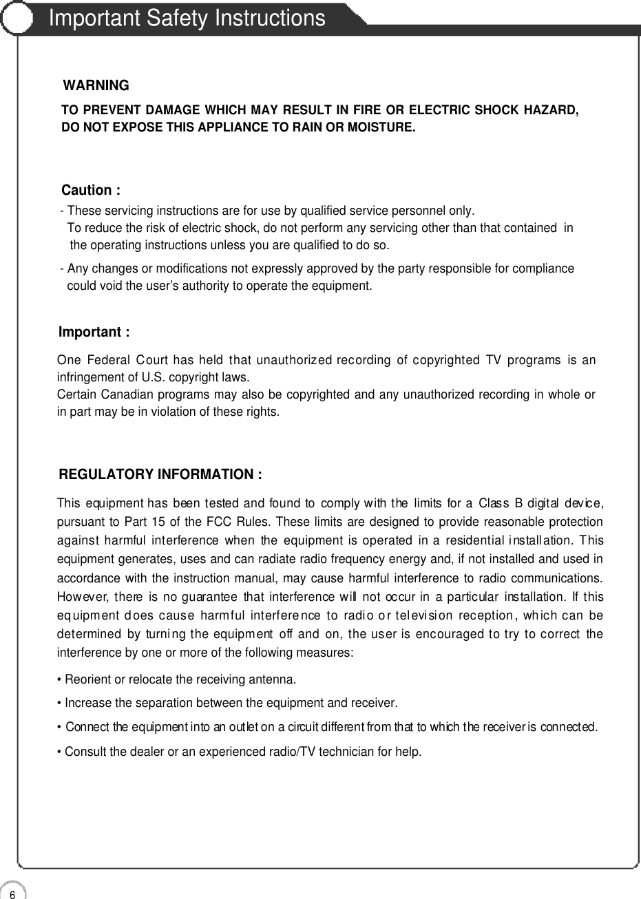 Important Safety Instructions6Important Safety InstructionsOne  Federal Court  has held  that  unauthorized recording  of  copyrighted  TV  programs  is  aninfringement of U.S. copyright laws.Certain Canadian programs may also be copyrighted and any unauthorized recording in whole orin part may be in violation of these rights.Important :This  equipment has  been tested and found to  comply with the  limits  for a  Class  B  digital  device,pursuant to Part 15 of the FCC Rules. These limits are designed to provide reasonable protectionagainst  harmful  interference  when  the  equipment  is  operated  in a  residential installation. Thisequipment generates, uses and can radiate radio frequency energy and, if not installed and used inaccordance with the instruction manual, may cause harmful interference to radio communications.However, there  is  no  guarantee  that  interference will  not  occur in  a particular  installation.  If thisequipment does cause  harmful  interference  to  radio or television  reception ,  which can  bedetermined  by  turning  the equipment  off and  on,  the user is encouraged to try to correct  theinterference by one or more of the following measures:• Reorient or relocate the receiving antenna.• Increase the separation between the equipment and receiver.• Connect the equipment into an outlet on a circuit different from that to which the receiver is connected.• Consult the dealer or an experienced radio/TV technician for help.REGULATORY INFORMATION :- These servicing instructions are for use by qualified service personnel only.  To reduce the risk of electric shock, do not perform any servicing other than that contained  in the operating instructions unless you are qualified to do so.- Any changes or modifications not expressly approved by the party responsible for compliance could void the user’s authority to operate the equipment.Caution :TO PREVENT DAMAGE WHICH MAY RESULT IN FIRE OR ELECTRIC SHOCK HAZARD,DO NOT EXPOSE THIS APPLIANCE TO RAIN OR MOISTURE.WARNING