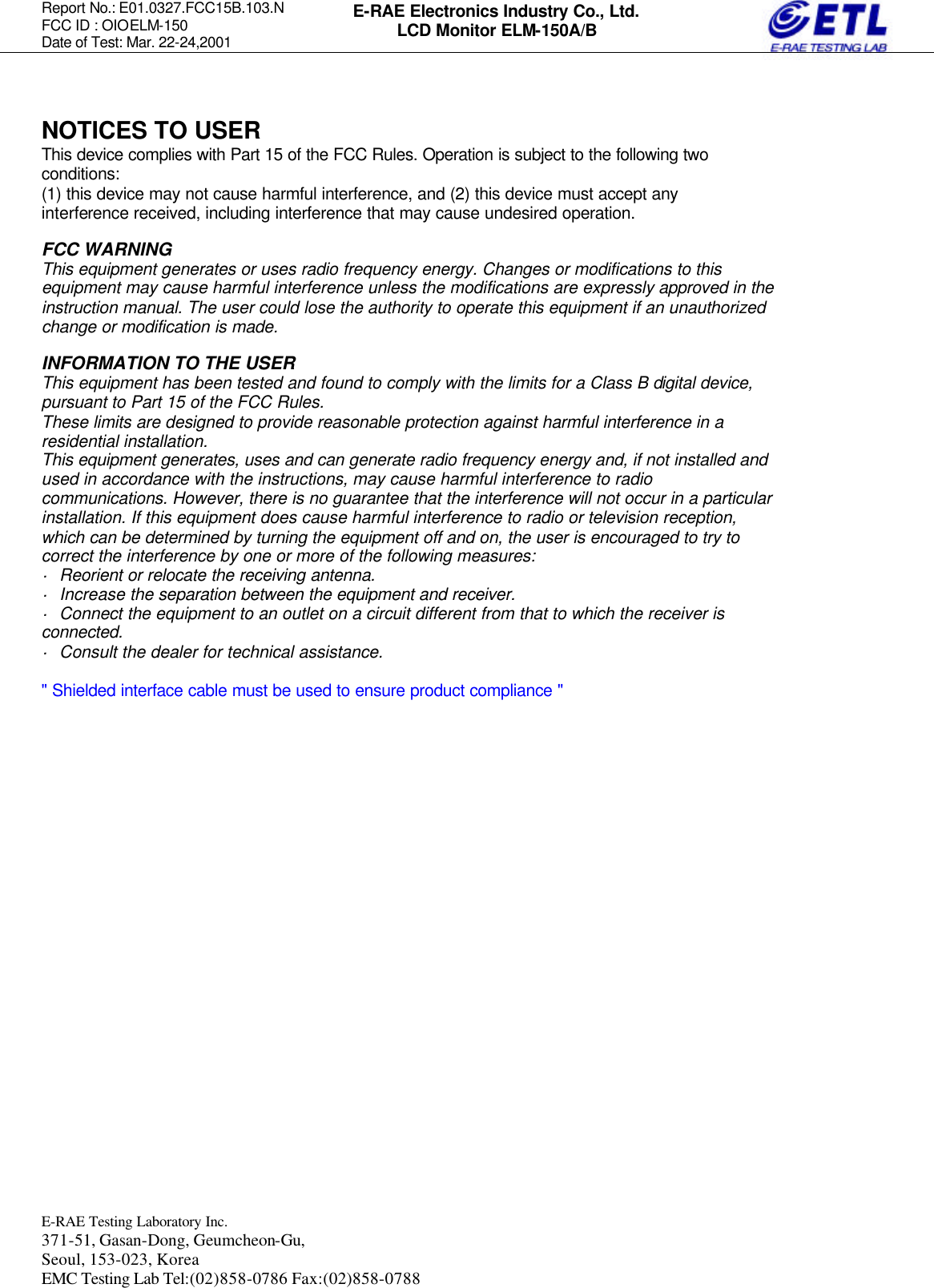Report No.: E01.0327.FCC15B.103.N   FCC ID : OIOELM-150 Date of Test: Mar. 22-24,2001  E-RAE Testing Laboratory Inc.   371-51, Gasan-Dong, Geumcheon-Gu, Seoul, 153-023, Korea EMC Testing Lab Tel:(02)858-0786 Fax:(02)858-0788  E-RAE Electronics Industry Co., Ltd. LCD Monitor ELM-150A/B  NOTICES TO USER This device complies with Part 15 of the FCC Rules. Operation is subject to the following two conditions: (1) this device may not cause harmful interference, and (2) this device must accept any interference received, including interference that may cause undesired operation.  FCC WARNING This equipment generates or uses radio frequency energy. Changes or modifications to this equipment may cause harmful interference unless the modifications are expressly approved in the instruction manual. The user could lose the authority to operate this equipment if an unauthorized change or modification is made.  INFORMATION TO THE USER This equipment has been tested and found to comply with the limits for a Class B digital device, pursuant to Part 15 of the FCC Rules. These limits are designed to provide reasonable protection against harmful interference in a residential installation. This equipment generates, uses and can generate radio frequency energy and, if not installed and used in accordance with the instructions, may cause harmful interference to radio communications. However, there is no guarantee that the interference will not occur in a particular installation. If this equipment does cause harmful interference to radio or television reception, which can be determined by turning the equipment off and on, the user is encouraged to try to correct the interference by one or more of the following measures: · Reorient or relocate the receiving antenna. · Increase the separation between the equipment and receiver. · Connect the equipment to an outlet on a circuit different from that to which the receiver is connected. · Consult the dealer for technical assistance.  &quot; Shielded interface cable must be used to ensure product compliance &quot;       