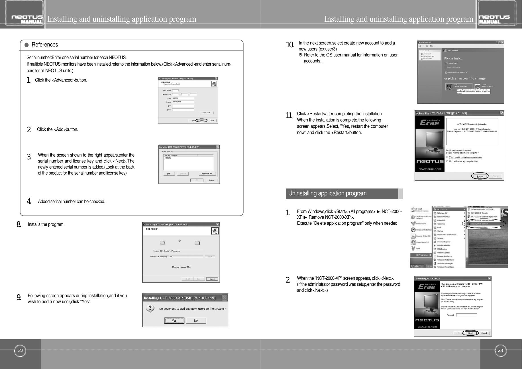 23Installing and uninstalling application program22Installing and uninstalling application programClick &lt;Restart&gt;after completing the installationWhen the installation is complete,the followingscreen appears.Select, &quot;Yes, restart the computernow&quot; and click the &lt;Restart&gt;button.1󰚟1󰚟.Following screen appears during installation,and if youwish to add a new user,click &quot;Yes&quot;.9󰚟.In the next screen,select create new account to add anew users (ex:user3)※Refer to the OS user manual for information on usera c c o u n t s . .1󰚟0󰚟.Installs the program.8󰚟.When the screen shown to the right appears,enter theserial number and license key and click &lt;Next&gt;.Thenewly entered serial number is added.(Look at the backof the product for the serial number and license key)Serial number:Enter one serial number for each NEOTUS.If multiple NEOTUS monitors have been installed,refer to the information below.(Click &lt;Advanced&gt;and enter serial num-bers for all NEOTUS units.)●R e f e r e n c e s3󰚟.Click the &lt;Add&gt;button.2󰚟.Click the &lt;Advanced&gt;button.1󰚟.Added serical number can be checked.4󰚟.Uninstalling application programFrom Windows,click &lt;Start&gt;,&lt;All programs&gt; ▶N C T - 2 0 0 0 -XP ▶Remove NCT-2000-XP&gt;.Execute &quot;Delete application program&quot; only when needed.1󰚟.When the &quot;NCT-2000-XP&quot; screen appears, click &lt;Next&gt;.(If the administrator password was setup,enter the passwordand click &lt;Next&gt;.)2󰚟.