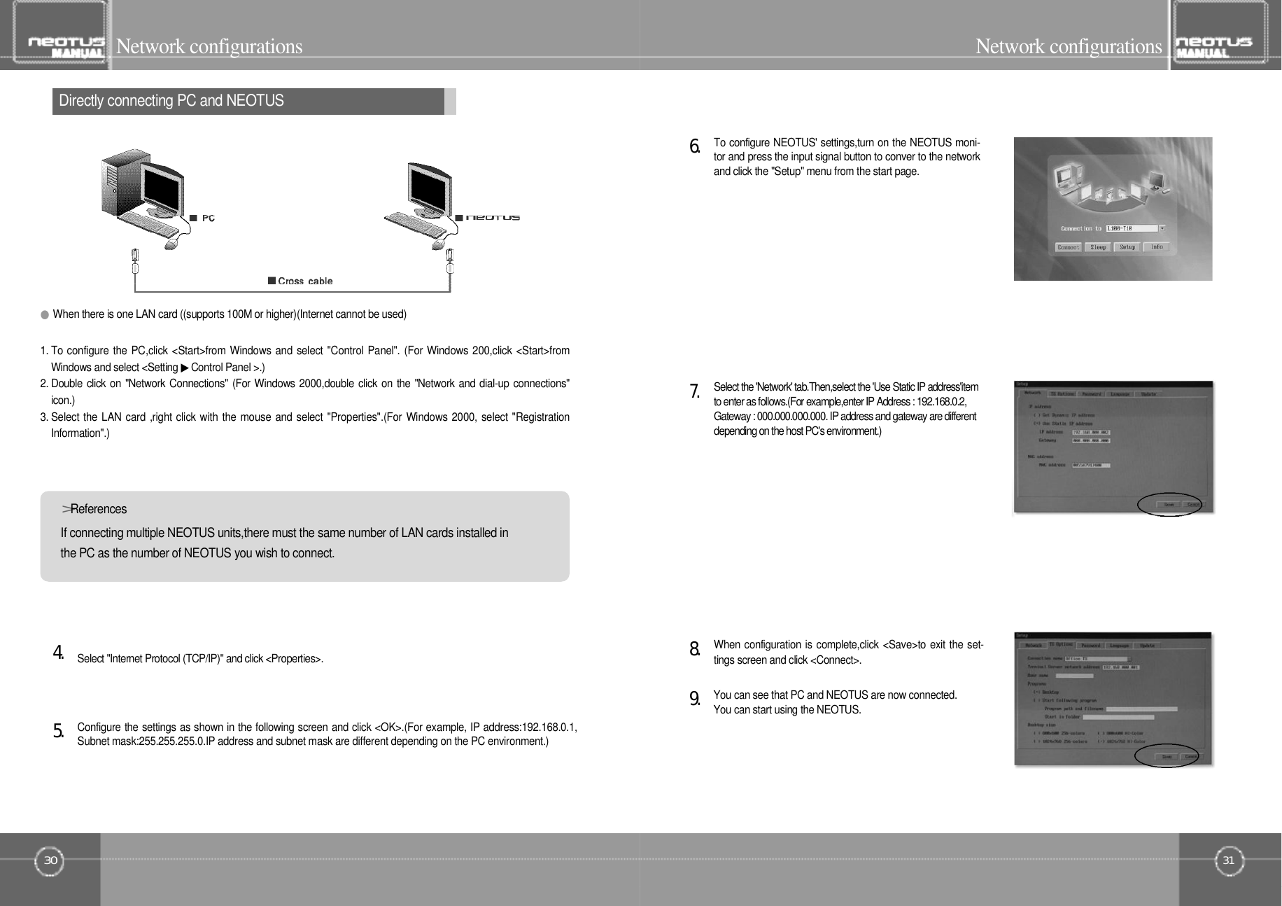 31Network configurationsDirectly connecting PC and NEOTUS30Network configurationsConfigure the settings as shown in the following screen and click &lt;OK&gt;.(For example, IP address:192.168.0.1,Subnet mask:255.255.255.0.IP address and subnet mask are different depending on the PC environment.)5󰚟.Select &quot;Internet Protocol (TCP/IP)&quot; and click &lt;Properties&gt;.4󰚟.●When there is one LAN card ((supports 100M or higher)(Internet cannot be used)1. To configure the PC,click &lt;Start&gt;from Windows and select &quot;Control Panel&quot;. (For Windows 200,click &lt;Start&gt;fromWindows and select &lt;Setting ▶Control Panel &gt;.)2. Double click on &quot;Network Connections&quot; (For Windows 2000,double click on the &quot;Network and dial-up connections&quot;i c o n . )3. Select the LAN card ,right click with the mouse and select &quot;Properties&quot;.(For Windows 2000, select &quot;RegistrationI n f o r m a t i o n &quot; . )If connecting multiple NEOTUS units,there must the same number of LAN cards installed inthe PC as the number of NEOTUS you wish to connect.&gt;R e f e r e n c e sYou can see that PC and NEOTUS are now connected.You can start using the NEOTUS.9󰚟.When configuration is complete,click &lt;Save&gt;to exit the set-tings screen and click &lt;Connect&gt;.8󰚟.To configure NEOTUS&apos; settings,turn on the NEOTUS moni-tor and press the input signal button to conver to the networkand click the &quot;Setup&quot; menu from the start page.6󰚟.Select the &apos;Network&apos; tab.Then,select the &apos;Use Static IP address&apos;itemto enter as follows.(For example,enter IP Address : 192.168.0.2,Gateway : 000.000.000.000. IP address and gateway are differentdepending on the host PC&apos;s environment.)7󰚟.