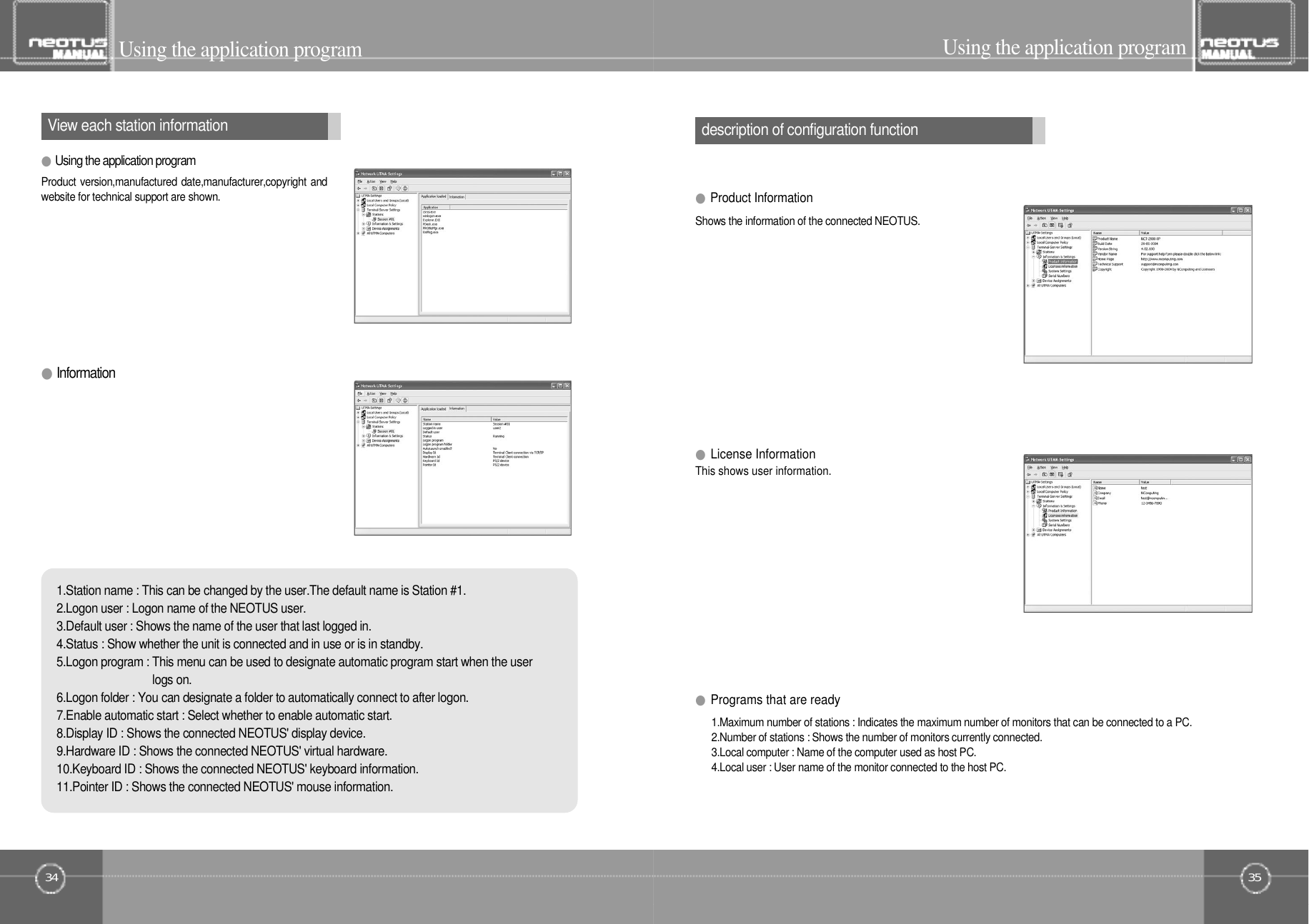 3534View each station information description of configuration functionUsing the application program Using the application program1.Maximum number of stations : Indicates the maximum number of monitors that can be connected to a PC.2.Number of stations : Shows the number of monitors currently connected.3.Local computer : Name of the computer used as host PC.4.Local user : User name of the monitor connected to the host PC.●Programs that are ready●I n f o r m a t i o nThis shows user information. Shows the information of the connected NEOTUS.1.Station name : This can be changed by the user.The default name is Station #1.2.Logon user : Logon name of the NEOTUS user.3.Default user : Shows the name of the user that last logged in.4.Status : Show whether the unit is connected and in use or is in standby.5.Logon program : This menu can be used to designate automatic program start when the userlogs on.6.Logon folder : You can designate a folder to automatically connect to after logon.7.Enable automatic start : Select whether to enable automatic start.8.Display ID : Shows the connected NEOTUS&apos; display device.9.Hardware ID : Shows the connected NEOTUS&apos; virtual hardware.10.Keyboard ID : Shows the connected NEOTUS&apos; keyboard information.11.Pointer ID : Shows the connected NEOTUS&apos; mouse information.●License Information●Product Information●Using the application programProduct version,manufactured date,manufacturer,copyright andwebsite for technical support are shown.