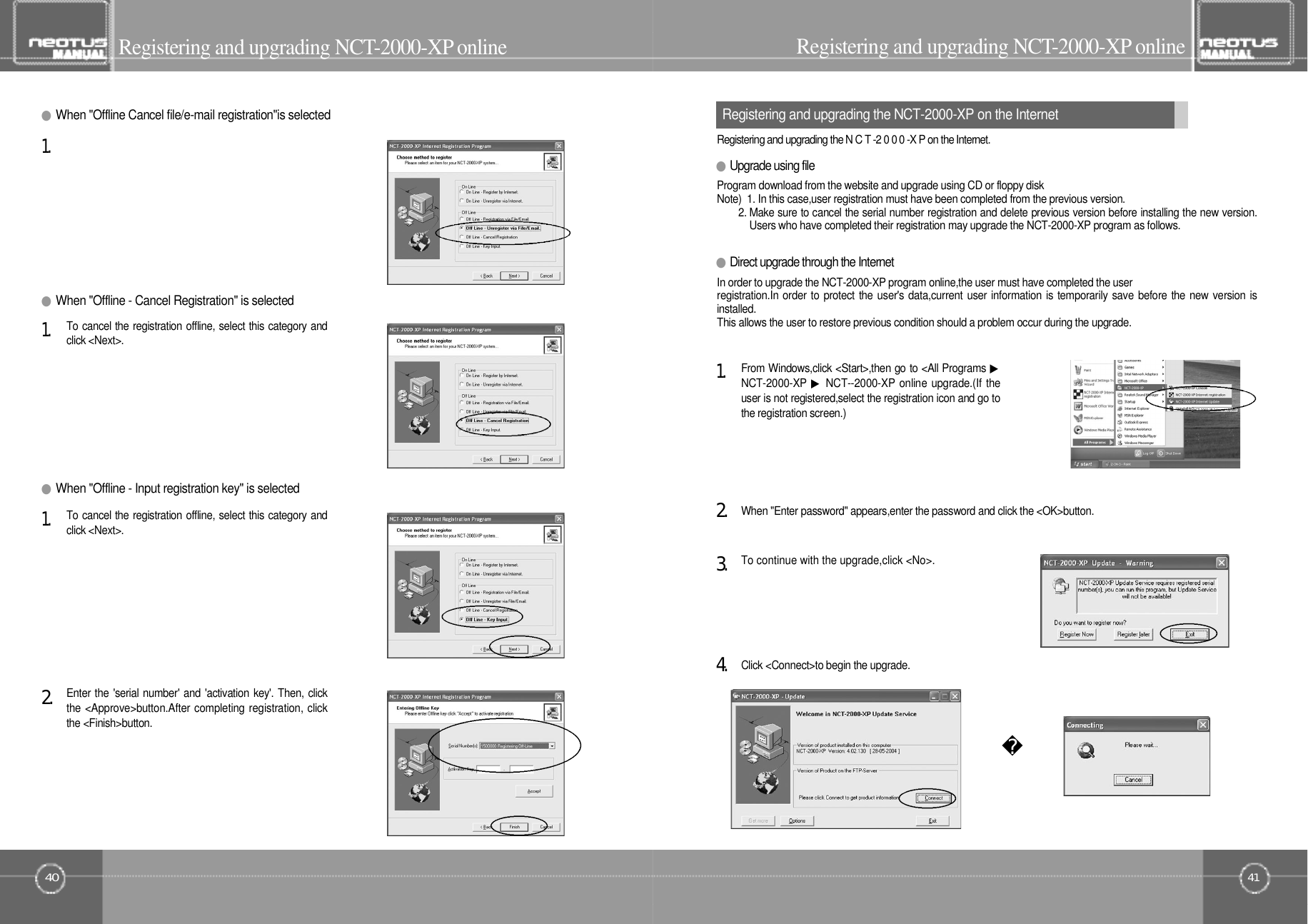 4140Registering and upgrading NCT- 2 0 0 0 - X Po n l i n eEnter the &apos;serial number&apos; and &apos;activation key&apos;. Then, clickthe &lt;Approve&gt;button.After completing registration, clickthe &lt;Finish&gt;button.2󰚟.To cancel the registration offline, select this category andclick &lt;Next&gt;.1󰚟.●Direct upgrade through the InternetIn order to upgrade the NCT-2000-XP program online,the user must have completed the userregistration.In order to protect the user&apos;s data,current user information is temporarily save before the new version isi n s t a l l e d .This allows the user to restore previous condition should a problem occur during the upgrade.●Upgrade using file●When &quot;Offline - Input registration key&quot; is selectedTo cancel the registration offline, select this category andclick &lt;Next&gt;.1󰚟.●When &quot;Offline - Cancel Registration&quot; is selected1󰚟.●When &quot;Offline Cancel file/e-mail registration&quot;is selectedProgram download from the website and upgrade using CD or floppy diskNote)  1. In this case,user registration must have been completed from the previous version.2. Make sure to cancel the serial number registration and delete previous version before installing the new version.Users who have completed their registration may upgrade the NCT-2000-XP program as follows.Registering and upgrading the N C T -2 0 0 0 -X P on the Internet.Registering and upgrading NCT- 2 0 0 0 - X Po n l i n eClick &lt;Connect&gt;to begin the upgrade.4󰚟.To continue with the upgrade,click &lt;No&gt;.3󰚟.When &quot;Enter password&quot; appears,enter the password and click the &lt;OK&gt;button.2󰚟.From Windows,click &lt;Start&gt;,then go to &lt;All Programs ▶NCT-2000-XP ▶NCT--2000-XP online upgrade.(If theuser is not registered,select the registration icon and go tothe registration screen.)1󰚟.Registering and upgrading the NCT-2000-XP on the Internet