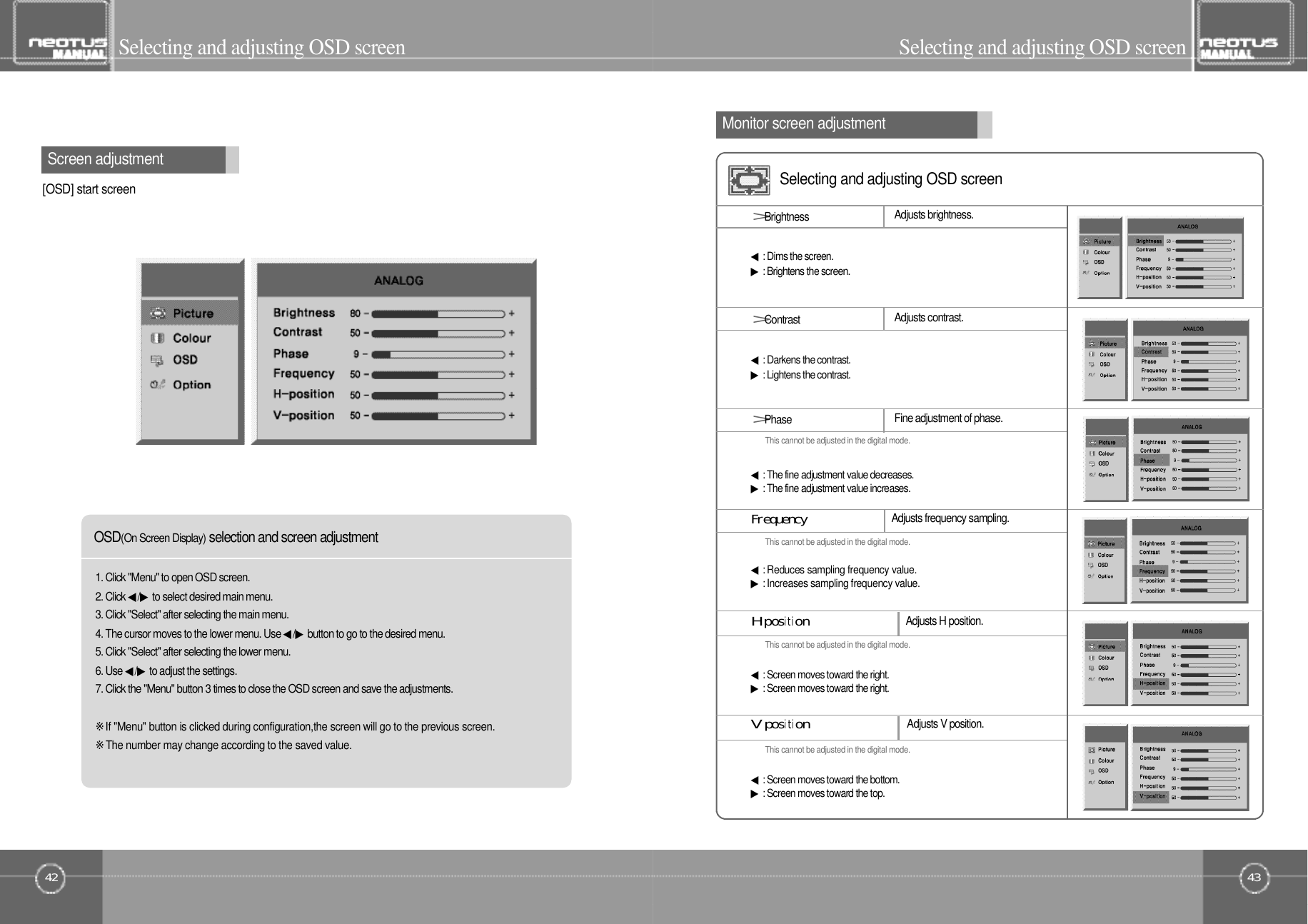 Selecting and adjusting OSD screen43Selecting and adjusting OSD screenMonitor screen adjustment42Screen adjustmentSelecting and adjusting OSD screenO S D(On Screen Display)selection and screen adjustment[OSD] start screen1. Click &quot;Menu&quot; to open OSD screen.2. Click ◀/ ▶to select desired main menu.3. Click &quot;Select&quot; after selecting the main menu.4. The cursor moves to the lower menu. Use ◀/ ▶button to go to the desired menu.5. Click &quot;Select&quot; after selecting the lower menu.6. Use ◀/ ▶to adjust the settings.7. Click the &quot;Menu&quot; button 3 times to close the OSD screen and save the adjustments.※If &quot;Menu&quot; button is clicked during configuration,the screen will go to the previous screen.※The number may change according to the saved value.Adjusts brightness.&gt;B r i g h t n e s s◀: Dims the screen.▶: Brightens the screen.&gt;C o n t r a s t Adjusts contrast.◀: Darkens the contrast.▶: Lightens the contrast.&gt;P h a s e Fine adjustment of phase.This cannot be adjusted in the digital mode.This cannot be adjusted in the digital mode.This cannot be adjusted in the digital mode.This cannot be adjusted in the digital mode.◀: The fine adjustment value decreases.▶: The fine adjustment value increases.Adjusts frequency sampling.F󰚟r󰚟e󰚟q󰚟u󰚟e󰚟n󰚟c󰚟y◀: Reduces sampling frequency value.▶: Increases sampling frequency value.H󰚟positionAdjusts H position.◀: Screen moves toward the right.▶: Screen moves toward the right.V󰚟position◀: Screen moves toward the bottom.▶: Screen moves toward the top.Adjusts V position.