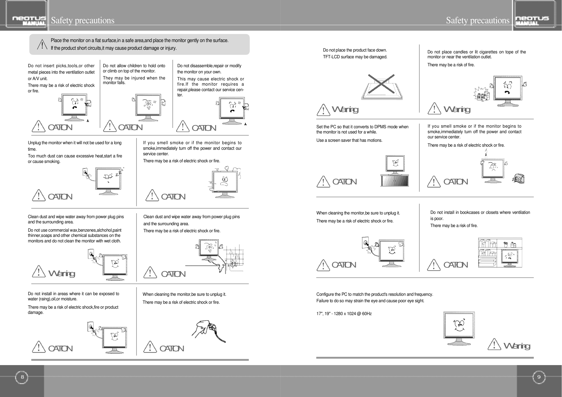 9Safety precautions8Safety precautionsSet the PC so that it converts to DPMS mode whenthe monitor is not used for a while.Use a screen saver that has motions.Do not place the product face down.TFT-LCD surface may be damaged.If you smell smoke or if the monitor begins tosmoke,immediately turn off the power and contactour service center.There may be a risk of electric shock or fire.When cleaning the monitor,be sure to unplug it.There may be a risk of electric shock or fire.Do not place candles or lit cigarettes on tope of themonitor or near the ventilation outlet.There may be a risk of fire.Do not install in bookcases or closets where ventilationis poor.There may be a risk of fire.Configure the PC to match the product&apos;s resolution and frequency.Failure to do so may strain the eye and cause poor eye sight.17&quot;, 19&quot; - 1280 x 1024 @ 60HzPlace the monitor on a flat surface,in a safe area,and place the monitor gently on the surface.If the product short circuits,it may cause product damage or injury.Do not insert picks,tools,or othermetal pieces into the ventilation outletor A/V unit.There may be a risk of electric shockor fire.Do not allow children to hold ontoor climb on top of the monitor.They may be injured when themonitor falls.Do not disassemble,repair or modifythe monitor on your own.This may cause electric shock orfire.If  the  monitor  requires  arepair,please contact our service cen-t e r .Unplug the monitor when it will not be used for a longt i m e .Too much dust can cause excessive heat,start a fireor cause smoking.If  you  smell smoke  or  if  the  monitor  begins  tosmoke,immediately turn off the power and contact ourservice center.There may be a risk of electric shock or fire.When cleaning the monitor,be sure to unplug it.There may be a risk of electric shock or fire.Clean dust and wipe water away from power plug pinsand the surrounding area.Do not use commercial wax,benzenes,alchohol,paintthinner,soaps and other chemical substances on themonitors and do not clean the monitor with wet cloth.Clean dust and wipe water away from power plug pinsand the surrounding area.There may be a risk of electric shock or fire.Do not install in areas where it can be exposed towater (raing),oil,or moisture.There may be a risk of electric shock,fire or productd a m a g e .C A T I O NC A T I O NC A T I O NC A T I O NC A T I O NC A T I O NW a r n i n gC A T I O N C A T I O NC A T I O NC A T I O NC A T I O NC A T I O NW a r n i n gW a r n i n gW a r n i n g