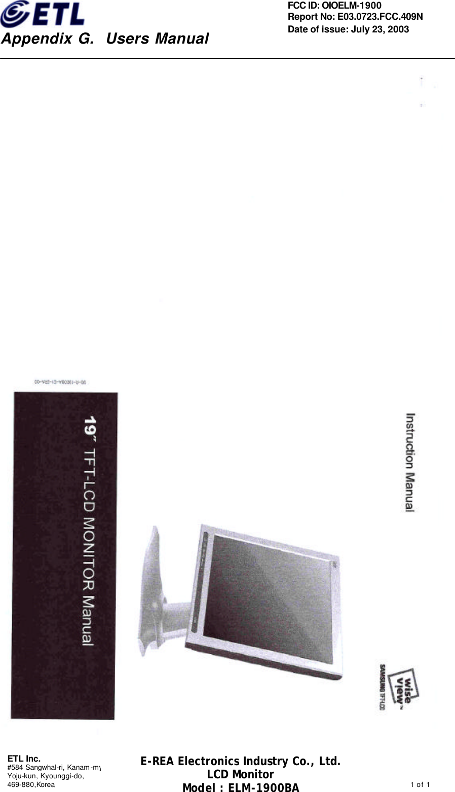    Appendix G.  Users Manual ETL Inc. #584 Sangwhal-ri, Kanam-myon, Yoju-kun, Kyounggi-do,   469-880,Korea                                                                                              1 of 1 FCC ID: OIOELM-1900 Report No: E03.0723.FCC.409N   Date of issue: July 23, 2003 E-REA Electronics Industry Co., Ltd. LCD Monitor Model : ELM-1900BA                                  