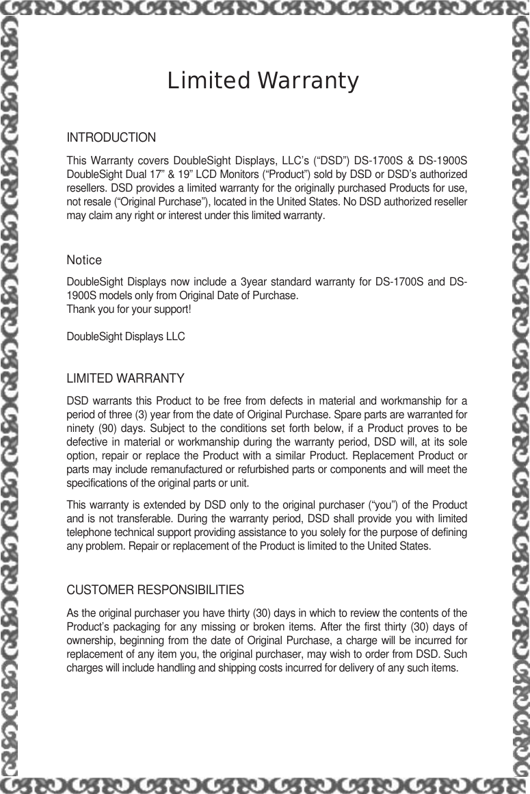 Limited WarrantyINTRODUCTIONThis Warranty covers DoubleSight Displays, LLC’s (“DSD”) DS-1700S &amp; DS-1900SDoubleSight Dual 17” &amp; 19” LCD Monitors (“Product”) sold by DSD or DSD’s authorizedresellers. DSD provides a limited warranty for the originally purchased Products for use,not resale (“Original Purchase”), located in the United States. No DSD authorized resellermay claim any right or interest under this limited warranty.NoticeDoubleSight Displays now include a 3year standard warranty for DS-1700S and DS-1900S models only from Original Date of Purchase.Thank you for your support!DoubleSight Displays LLCLIMITED WARRANTYDSD warrants this Product to be free from defects in material and workmanship for aperiod of three (3) year from the date of Original Purchase. Spare parts are warranted forninety (90) days. Subject to the conditions set forth below, if a Product proves to bedefective in material or workmanship during the warranty period, DSD will, at its soleoption, repair or replace the Product with a similar Product. Replacement Product orparts may include remanufactured or refurbished parts or components and will meet thespecifications of the original parts or unit.This warranty is extended by DSD only to the original purchaser (“you”) of the Productand is not transferable. During the warranty period, DSD shall provide you with limitedtelephone technical support providing assistance to you solely for the purpose of definingany problem. Repair or replacement of the Product is limited to the United States.CUSTOMER RESPONSIBILITIESAs the original purchaser you have thirty (30) days in which to review the contents of theProduct’s packaging for any missing or broken items. After the first thirty (30) days ofownership, beginning from the date of Original Purchase, a charge will be incurred forreplacement of any item you, the original purchaser, may wish to order from DSD. Suchcharges will include handling and shipping costs incurred for delivery of any such items.