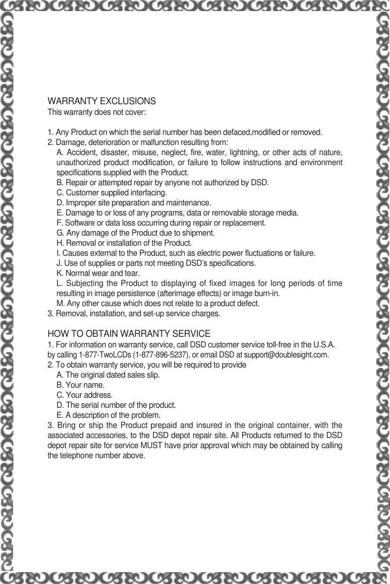 WARRANTY EXCLUSIONSThis warranty does not cover:1. Any Product on which the serial number has been defaced,modified or removed.2. Damage, deterioration or malfunction resulting from:A. Accident, disaster, misuse, neglect, fire, water, lightning, or other acts of nature,unauthorized product modification, or failure to follow instructions and environmentspecifications supplied with the Product.B. Repair or attempted repair by anyone not authorized by DSD.C. Customer supplied interfacing.D. Improper site preparation and maintenance.E. Damage to or loss of any programs, data or removable storage media.F. Software or data loss occurring during repair or replacement.G. Any damage of the Product due to shipment.H. Removal or installation of the Product.I. Causes external to the Product, such as electric power fluctuations or failure.J. Use of supplies or parts not meeting DSD’s specifications.K. Normal wear and tear.L. Subjecting the Product to displaying of fixed images for long periods of timeresulting in image persistence (afterimage effects) or image burn-in.M. Any other cause which does not relate to a product defect.3. Removal, installation, and set-up service charges.HOW TO OBTAIN WARRANTY SERVICE1. For information on warranty service, call DSD customer service toll-free in the U.S.A.by calling 1-877-TwoLCDs (1-877-896-5237), or email DSD at support@doublesight.com.2. To obtain warranty service, you will be required to provideA. The original dated sales slip.B. Your name.C. Your address.D. The serial number of the product.E. A description of the problem.3. Bring or ship the Product prepaid and insured in the original container, with theassociated accessories, to the DSD depot repair site. All Products returned to the DSDdepot repair site for service MUST have prior approval which may be obtained by callingthe telephone number above.