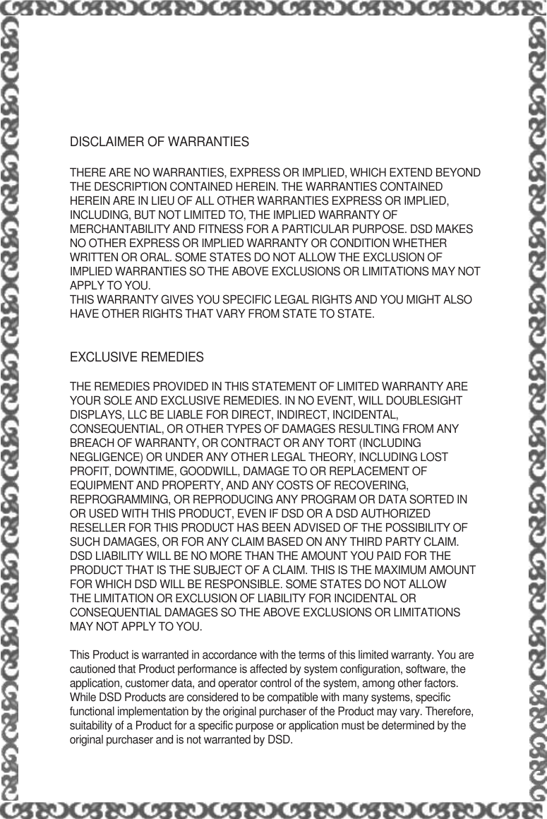 DISCLAIMER OF WARRANTIESTHERE ARE NO WARRANTIES, EXPRESS OR IMPLIED, WHICH EXTEND BEYONDTHE DESCRIPTION CONTAINED HEREIN. THE WARRANTIES CONTAINEDHEREIN ARE IN LIEU OF ALL OTHER WARRANTIES EXPRESS OR IMPLIED,INCLUDING, BUT NOT LIMITED TO, THE IMPLIED WARRANTY OFMERCHANTABILITY AND FITNESS FOR A PARTICULAR PURPOSE. DSD MAKESNO OTHER EXPRESS OR IMPLIED WARRANTY OR CONDITION WHETHERWRITTEN OR ORAL. SOME STATES DO NOT ALLOW THE EXCLUSION OFIMPLIED WARRANTIES SO THE ABOVE EXCLUSIONS OR LIMITATIONS MAY NOTAPPLY TO YOU.THIS WARRANTY GIVES YOU SPECIFIC LEGAL RIGHTS AND YOU MIGHT ALSOHAVE OTHER RIGHTS THAT VARY FROM STATE TO STATE.EXCLUSIVE REMEDIESTHE REMEDIES PROVIDED IN THIS STATEMENT OF LIMITED WARRANTY AREYOUR SOLE AND EXCLUSIVE REMEDIES. IN NO EVENT, WILL DOUBLESIGHTDISPLAYS, LLC BE LIABLE FOR DIRECT, INDIRECT, INCIDENTAL,CONSEQUENTIAL, OR OTHER TYPES OF DAMAGES RESULTING FROM ANYBREACH OF WARRANTY, OR CONTRACT OR ANY TORT (INCLUDINGNEGLIGENCE) OR UNDER ANY OTHER LEGAL THEORY, INCLUDING LOSTPROFIT, DOWNTIME, GOODWILL, DAMAGE TO OR REPLACEMENT OFEQUIPMENT AND PROPERTY, AND ANY COSTS OF RECOVERING,REPROGRAMMING, OR REPRODUCING ANY PROGRAM OR DATA SORTED INOR USED WITH THIS PRODUCT, EVEN IF DSD OR A DSD AUTHORIZEDRESELLER FOR THIS PRODUCT HAS BEEN ADVISED OF THE POSSIBILITY OFSUCH DAMAGES, OR FOR ANY CLAIM BASED ON ANY THIRD PARTY CLAIM.DSD LIABILITY WILL BE NO MORE THAN THE AMOUNT YOU PAID FOR THEPRODUCT THAT IS THE SUBJECT OF A CLAIM. THIS IS THE MAXIMUM AMOUNTFOR WHICH DSD WILL BE RESPONSIBLE. SOME STATES DO NOT ALLOWTHE LIMITATION OR EXCLUSION OF LIABILITY FOR INCIDENTAL ORCONSEQUENTIAL DAMAGES SO THE ABOVE EXCLUSIONS OR LIMITATIONSMAY NOT APPLY TO YOU.This Product is warranted in accordance with the terms of this limited warranty. You arecautioned that Product performance is affected by system configuration, software, theapplication, customer data, and operator control of the system, among other factors.While DSD Products are considered to be compatible with many systems, specificfunctional implementation by the original purchaser of the Product may vary. Therefore,suitability of a Product for a specific purpose or application must be determined by theoriginal purchaser and is not warranted by DSD.