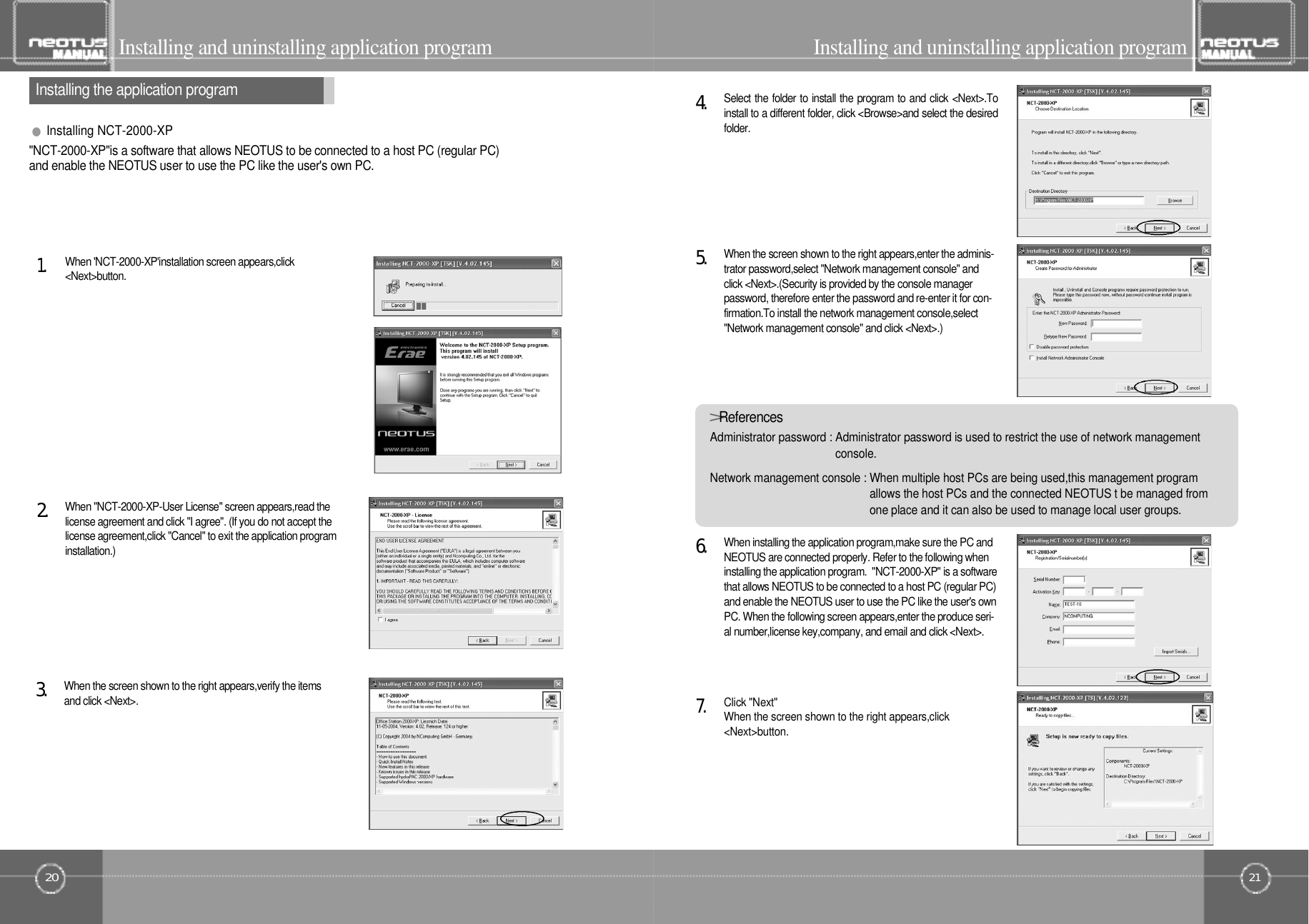 21Installing and uninstalling application program20Installing the application programInstalling and uninstalling application programWhen &quot;NCT-2000-XP-User License&quot; screen appears,read thelicense agreement and click &quot;I agree&quot;. (If you do not accept thelicense agreement,click &quot;Cancel&quot; to exit the application programi n s t a l l a t i o n . )2󰚟.When &apos;NCT-2000-XP&apos;installation screen appears,click&lt; N e x t &gt; b u t t o n .1󰚟.&quot;NCT-2000-XP&quot;is a software that allows NEOTUS to be connected to a host PC (regular PC)and enable the NEOTUS user to use the PC like the user&apos;s own PC.When installing the application program,make sure the PC andNEOTUS are connected properly. Refer to the following wheninstalling the application program.  &quot;NCT-2000-XP&quot; is a softwarethat allows NEOTUS to be connected to a host PC (regular PC)and enable the NEOTUS user to use the PC like the user&apos;s ownPC. When the following screen appears,enter the produce seri-al number,license key,company, and email and click &lt;Next&gt;.6󰚟.When the screen shown to the right appears,enter the adminis-trator password,select &quot;Network management console&quot; andclick &lt;Next&gt;.(Security is provided by the console managerpassword, therefore enter the password and re-enter it for con-firmation.To install the network management console,select&quot;Network management console&quot; and click &lt;Next&gt;.)5󰚟.Select the folder to install the program to and click &lt;Next&gt;.Toinstall to a different folder, click &lt;Browse&gt;and select the desiredf o l d e r .4󰚟.When the screen shown to the right appears,verify the itemsand click &lt;Next&gt;.3󰚟.&gt;R e f e r e n c e sAdministrator password : Administrator password is used to restrict the use of network managementc o n s o l e .Network management console : When multiple host PCs are being used,this management programallows the host PCs and the connected NEOTUS t be managed fromone place and it can also be used to manage local user groups.●Installing NCT-2000-XPClick &quot;Next&quot;When the screen shown to the right appears,click&lt; N e x t &gt; b u t t o n .7󰚟.