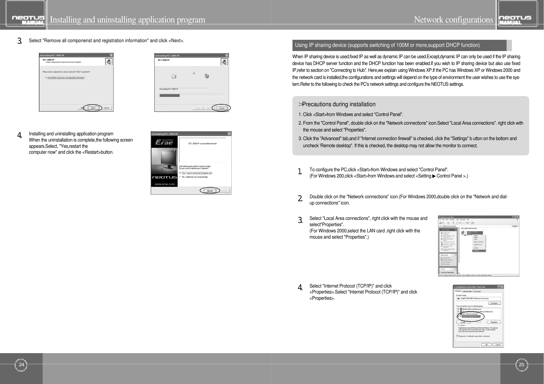 25Network configurationsUsing IP sharing device (supports switching of 100M or more,support DHCP function)24Installing and uninstalling application programInstalling and uninstalling application programWhen the uninstallation is complete,the following screenappears.Select, &quot;Yes,restart thecomputer now&quot; and click the &lt;Restart&gt;button.4󰚟.Select &quot;Remove all componenst and registration information&quot; and click &lt;Next&gt;.3󰚟.&gt;Precautions during installation1. Click &lt;Start&gt;from Windows and select &quot;Control Panel&quot;.2. From the &quot;Control Panel&quot;, double click on the &quot;Network connections&quot; icon.Select &quot;Local Area connections&quot;. right click withthe mouse and select &quot;Properties&quot;.3. Click the &quot;Advanced&quot; tab,and if &quot;Internet connection firewall&quot; is checked, click the &quot;Settings&quot; b utton on the bottom anduncheck &apos;Remote desktop&quot;. If this is checked, the desktop may not allow the monitor to connect.When IP sharing device is used,fixed IP as well as dynamic IP can be used.Except,dynamic IP can only be used if the IP sharingdevice has DHCP server function and the DHCP function has been enabled.If you wish to IP sharing device but also use fixedIP,refer to section on &quot;Connecting to Hub&quot;. Here,we explain using Windows XP.If the PC has Windows XP or Windows 2000 andthe network card is installed,the configurations and settings will depend on the type of environment the user wishes to use the sys-tem.Refer to the following to check the PC&apos;s network settings and configure the NEOTUS settings.Select &quot;Internet Protocol (TCP/IP)&quot; and click&lt;Properties&gt;.Select &quot;Internet Protocol (TCP/IP)&quot; and click&lt; P r o p e r t i e s &gt; .4󰚟.Select &quot;Local Area connections&quot;, right click with the mouse ands e l e c t &quot; P r o p e r t i e s &quot; .(For Windows 2000,select the LAN card ,right click with themouse and select &quot;Properties&quot;.)3󰚟.Double click on the &quot;Network connections&quot; icon.(For Windows 2000,double click on the &quot;Network and dial-up connections&quot; icon.2󰚟.To configure the PC,click &lt;Start&gt;from Windows and select &quot;Control Panel&quot;.(For Windows 200,click &lt;Start&gt;from Windows and select &lt;Setting ▶Control Panel &gt;.)1󰚟.