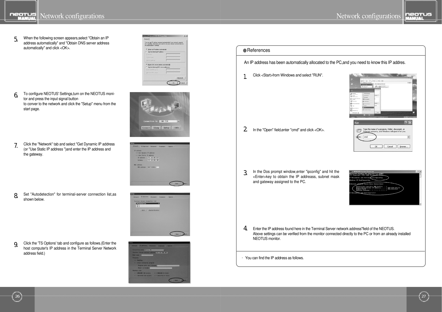 27Network configurations26Network configurationsWhen the following screen appears,select &quot;Obtain an IPaddress automatically&quot; and &quot;Obtain DNS server addressautomatically&quot; and click &lt;OK&gt;.5󰚟.To configure NEOTUS&apos; Settings,turn on the NEOTUS moni-tor and press the input signal buttonto conver to the network and click the &quot;Setup&quot; menu from thestart page.6󰚟.Set &quot;Autodetection&quot; for terminal-server connection list,asshown below.8󰚟.Click the &quot;Network&quot; tab and select &quot;Get Dynamic IP address(or &quot;Use Static IP address &quot;)and enter the IP address andthe gateway.7󰚟.Click the &apos;TS Options&apos; tab and configure as follows.(Enter thehost computer&apos;s IP address in the Terminal Server Networkaddress field.)9󰚟.In the Dos prompt window,enter &quot;ipconfig&quot; and hit the&lt;Enter&gt;key to obtain the IP addreass, subnet maskand gateway assigned to the PC.3󰚟.Enter the IP address found here in the Terminal Server network address&quot;field of the NEOTUS.Above settings can be verified from the monitor connected directly to the PC or from an already installedNEOTUS monitor.・You can find the IP address as follows.4󰚟.In the &quot;Open&quot; field,enter &quot;cmd&quot; and click &lt;OK&gt;.2󰚟.Click &lt;Start&gt;from Windows and select &quot;RUN&quot;.1󰚟.An IP address has been automatically allocated to the PC,and you need to know this IP addres.●References