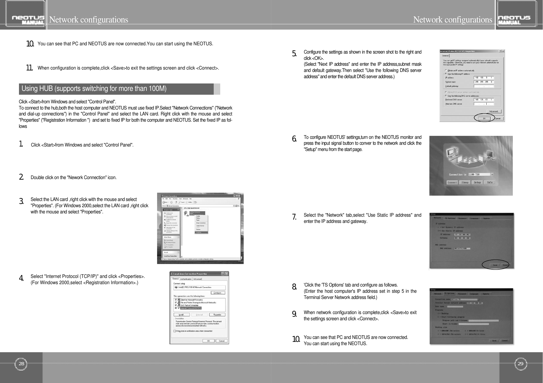 29Network configurationsUsing HUB (supports switching for more than 100M)Select &quot;Internet Protocol (TCP/IP)&quot; and click &lt;Properties&gt;.(For Windows 2000,select &lt;Registration Information&gt;.)4󰚟.When configuration is complete,click &lt;Save&gt;to exit the settings screen and click &lt;Connect&gt;.1󰚟1󰚟.You can see that PC and NEOTUS are now connected.You can start using the NEOTUS.1󰚟0󰚟.Select the LAN card ,right click with the mouse and select&quot;Properties&quot;. (For Windows 2000,select the LAN card ,right clickwith the mouse and select &quot;Properties&quot;.3󰚟.Double click on the &quot;Nework Connection&quot; icon.2󰚟.Click &lt;Start&gt;from Windows and select &quot;Control Panel&quot;.Click &lt;Start&gt;from Windows and select &quot;Control Panel&quot;.To connect to the hub,both the host computer and NEOTUS must use fixed IP.Select &quot;Network Connections&quot; (&quot;Networkand dial-up connections&quot;) in the &quot;Control Panel&quot; and select the LAN card. Right click with the mouse and select&quot;Properties&quot; (&quot;Registration Information &quot;)  and set to fixed IP for both the computer and NEOTUS. Set the fixed IP as fol-l o w s1󰚟.28Network configurationsWhen network configuration is complete,click &lt;Save&gt;to exitthe settings screen and click &lt;Connect&gt;.9󰚟.&apos;Click the &apos;TS Options&apos; tab and configure as follows.(Enter the host computer&apos;s IP address set in step 5 in theTerminal Server Network address field.)8󰚟.Select the &quot;Network&quot; tab,select &quot;Use Static IP address&quot; andenter the IP address and gateway.7󰚟.To configure NEOTUS&apos; settings,turn on the NEOTUS monitor andpress the input signal button to conver to the network and click the&quot;Setup&quot; menu from the start page.6󰚟.Configure the settings as shown in the screen shot to the right andclick &lt;OK&gt;.(Select &quot;Next IP address&quot; and enter the IP address,subnet maskand default gateway.Then select &quot;Use the following DNS serveraddress&quot; and enter the default DNS server address.)5󰚟.You can see that PC and NEOTUS are now connected.You can start using the NEOTUS.1󰚟0󰚟.