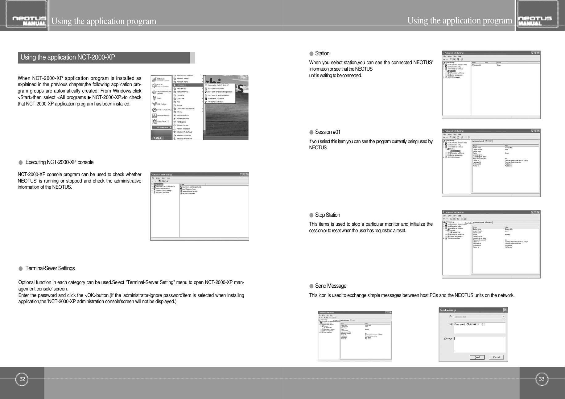 33Using the application program●Terminal-Sever Settings32Using the application program●Session #01If you select this item,you can see the program currently being used byN E O T U S .●S t a t i o nWhen you select station,you can see the connected NEOTUS&apos;Information or see that the NEOTUSunit is waiting to be connected.●Executing NCT-2000-XP consoleNCT-2000-XP console program can be used to check whetherNEOTUS&apos; is running or stopped and check the administrativeinformation of the NEOTUS.Using the application NCT- 2 0 0 0 - X PWhen NCT-2000-XP application program is installed asexplained in the previous chapter,the following application pro-gram groups are automatically created. From Windows,click&lt;Start&gt;then select &lt;All programs ▶NCT-2000-XP&gt;to checkthat NCT-2000-XP application program has been installed.Optional function in each category can be used.Select &quot;Terminal-Server Setting&quot; menu to open NCT-2000-XP man-agement console&apos; screen.Enter the password and click the &lt;OK&gt;button.(If the &apos;administrator-ignore password&apos;item is selected when installingapplication,the &apos;NCT-2000-XP administration console&apos;screen will not be displayed.)●Stop StationThis items is used to stop a particular monitor and initialize thesession,or to reset when the user has requested a reset.●Send MessageThis icon is used to exchange simple messages between host PCs and the NEOTUS units on the network.