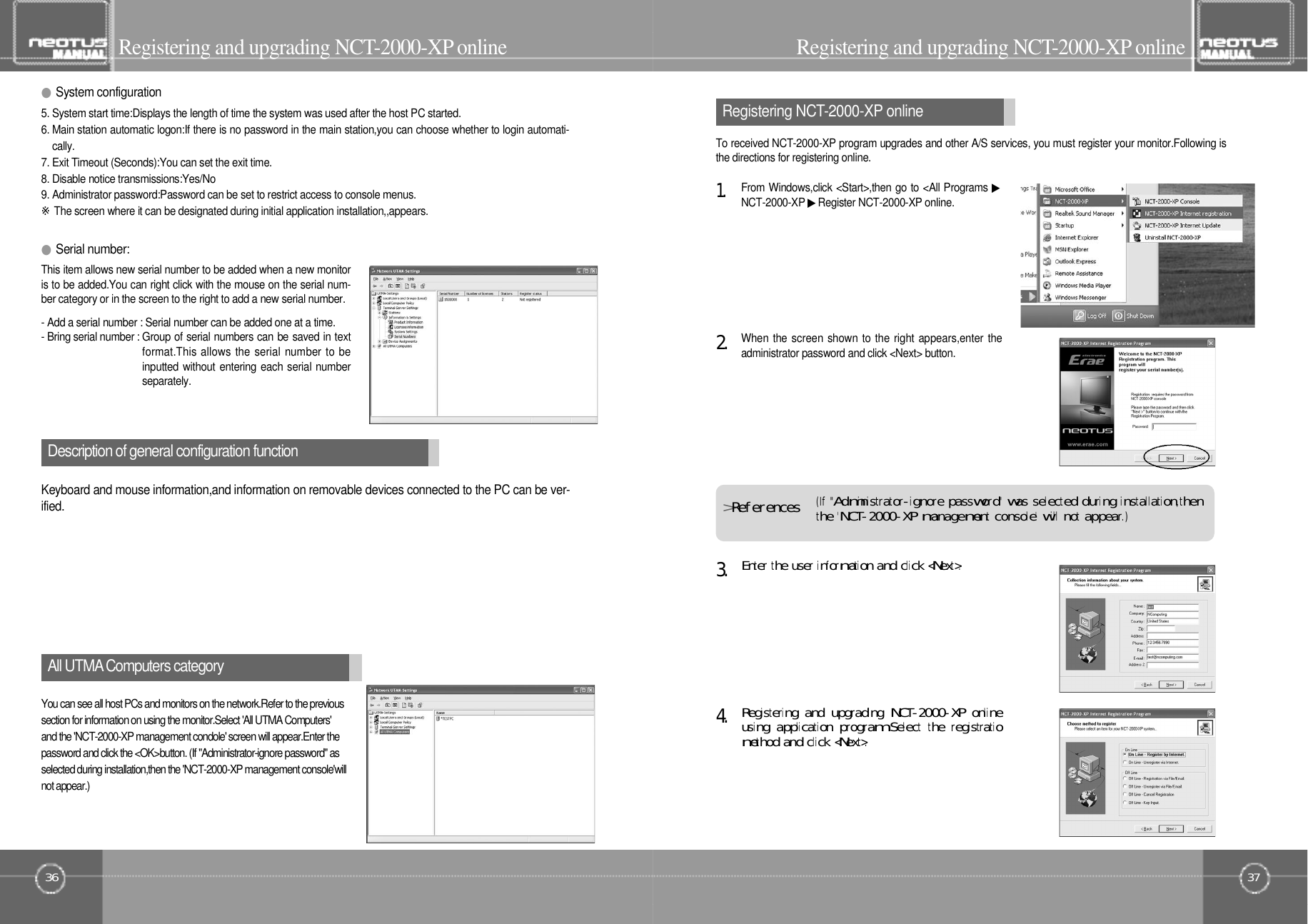 37Registering NCT- 2 0 0 0 - X P o n l i n eTo received NCT-2000-XP program upgrades and other A/S services, you must register your monitor.Following isthe directions for registering online.36All UTMAComputers categoryRegistering and upgrading NCT- 2 0 0 0 - X Po n l i n e Registering and upgrading NCT- 2 0 0 0 - X Po n l i n eRegistering󰚟and󰚟upgrading󰚟NCT-2000-XP󰚟onlineusing󰚟application󰚟program󰚟Select󰚟the󰚟registratiomethod󰚟and󰚟click󰚟&lt;Next&gt;.4󰚟.Enter󰚟the󰚟user󰚟information󰚟and󰚟click󰚟&lt;Next&gt;.3󰚟.When the screen shown to the right appears,enter theadministrator password and click &lt;Next&gt; button.2󰚟.You can see all host PCs and monitors on the network.Refer to the previoussection for information on using the monitor.Select &apos;All UTMA Computers&apos;and the &apos;NCT-2000-XP management condole&apos; screen will appear.Enter thepassword and click the &lt;OK&gt;button. (If &quot;Administrator-ignore password&quot; asselected during installation,then the &apos;NCT-2000-XP management console&apos;willnot appear.)Description of general configuration functionKeyboard and mouse information,and information on removable devices connected to the PC can be ver-i f i e d .This item allows new serial number to be added when a new monitoris to be added.You can right click with the mouse on the serial num-ber category or in the screen to the right to add a new serial number.- Add a serial number : Serial number can be added one at a time.- Bring serial number : Group of serial numbers can be saved in textformat.This allows the serial number to beinputted without entering each serial numbers e p a r a t e l y .From Windows,click &lt;Start&gt;,then go to &lt;All Programs ▶NCT-2000-XP ▶Register NCT-2000-XP online.1󰚟.(If󰚟&quot;Administrator-ignore󰚟password&quot;󰚟was󰚟selected󰚟during󰚟instal lation,thenthe󰚟&apos;NCT-2000-XP󰚟management󰚟console&apos;󰚟will󰚟not󰚟appear.)&gt;R󰚟e󰚟f󰚟e󰚟r󰚟e󰚟n󰚟c󰚟e󰚟s●Serial number:5. System start time:Displays the length of time the system was used after the host PC started.6. Main station automatic logon:If there is no password in the main station,you can choose whether to login automati-c a l l y .7. Exit Timeout (Seconds):You can set the exit time.8. Disable notice transmissions:Yes/No9. Administrator password:Password can be set to restrict access to console menus.※The screen where it can be designated during initial application installation,,appears.●System configuration