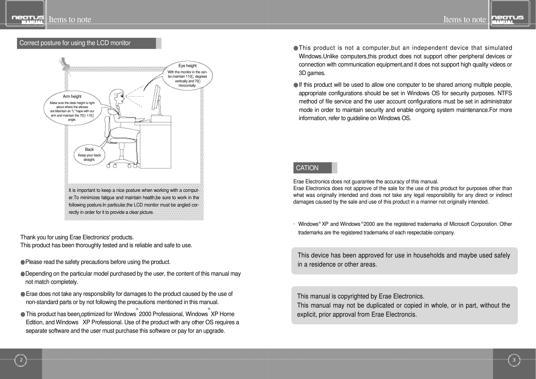 32Items to noteItems to noteLCD󰚟모니터의 효과적 사용을 위한올바른 작업자세Correct posture for using the LCD monitorC AT I O NEye heightWith the monitor in the cen-ter,maintain 110。,󰚟d e g r e e svertically and 70。H o r i z o n t a l l y .Arm heightMake sure the desk height is rightabout where the elbowsare.Maintain an &quot;L&quot; hape with ourarm and maintain the 70。~1 1 5。a n g l e .B a c kKeep your backs t r a i g h t .It is important to keep a nice posture when working with a comput-er.To minimizes fatigue and maintain health,be sure to work in thefollowing posture.In particular,the LCD monitor must be angled cor-rectly in order for it to provide a clear picture.Thank you for using Erae Electronics&apos; products.This product has been thoroughly tested and is reliable and safe to use.●Please read the safety precautions before using the product.●Depending on the particular model purchased by the user, the content of this manual maynot match completely.●Erae does not take any responsibility for damages to the product caused by the use ofnon-standard parts or by not following the precautions mentioned in this manual.●This product has been optimized for Windows  2000 Professional, Windows  XP HomeEdition, and Windows   XP Professional. Use of the product with any other OS requires aseparate software and the user must purchase this software or pay for an upgrade. ・Windows  XP and Windows  2000 are the registered trademarks of Microsoft Corporation. Othertrademarks are the registered trademarks of each respectable company.●This product  is  not  a  computer,but an  independent device that  simulatedWindows.Unlike computers,this product does not support other peripheral devices orconnection with communication equipment,and it does not support high quality videos or3D games.●If this product will be used to allow one computer to be shared among multiple people,appropriate configurations should be set in Windows OS for security purposes. NTFSmethod of file service and the user account configurations must be set in administratormode in order to maintain security and enable ongoing system maintenance.For moreinformation, refer to guideline on Windows OS.Erae Electronics does not guarantee the accuracy of this manual.Erae Electronics does not approve of the sale for the use of this product for purposes other thanwhat was originally intended and does not take any legal responsibility for any direct or indirectdamages caused by the sale and use of this product in a manner not originally intended.This device has been approved for use in households and maybe used safelyin a residence or other areas.RRThis manual is copyrighted by Erae Electronics.This manual may not be duplicated or copied in whole, or in part, without theexplicit, prior approval from Erae Electroncis.RRR