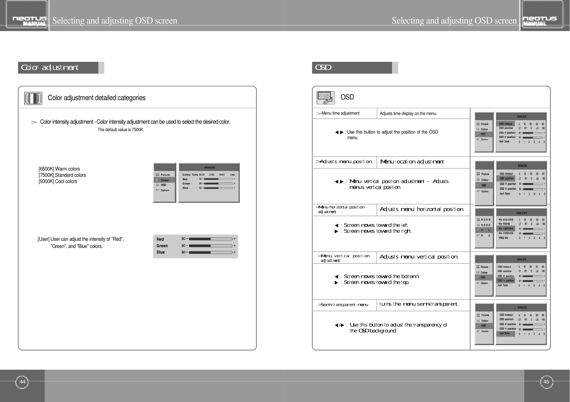 45Selecting and adjusting OSD screen44Color󰚟adjustmentSelecting and adjusting OSD screenColor adjustment detailed categoriesThe default value is 7500K.[6500K] Warm colors        [7500K] Standard colors[9300K] Cool colors&gt; Color intensity adjustment - Color intensity adjustment can be used to select the desired color.[User] User can adjust the intensity of &quot;Red&quot;,&quot;Green&quot;, and &quot;Blue&quot; colors.O󰚟S󰚟D◀:󰚟Screen󰚟moves󰚟toward󰚟the󰚟left.▶:󰚟Screen󰚟moves󰚟toward󰚟the󰚟right .&gt;Menu󰚟horizontal󰚟positiona󰚟d󰚟j󰚟u󰚟s󰚟t󰚟m󰚟e󰚟n󰚟tAdjusts󰚟menu&apos;󰚟horizontal󰚟position.&gt;Menu󰚟vertical󰚟positiona󰚟d󰚟j󰚟u󰚟s󰚟t󰚟m󰚟e󰚟n󰚟tAdjusts󰚟menu&apos;󰚟vertical󰚟position.&gt;Semi-transparent󰚟menuturns󰚟the󰚟menu󰚟semi-transparent.O S D&gt;Adjusts󰚟menu󰚟posi t ion.◀,▶:󰚟Menu󰚟vertical󰚟position󰚟adjustment󰚟-󰚟Adjustsmenu&apos;s󰚟vertical󰚟position.◀,▶: Use this button to adjust the position of the OSDm e n u .&gt;Menu time adjustment Adjusts time display on the menu.Menu󰚟location󰚟adjustment◀:󰚟Screen󰚟moves󰚟toward󰚟the󰚟bottom.▶:󰚟Screen󰚟moves󰚟toward󰚟the󰚟top.◀/▶:󰚟Use󰚟this󰚟button󰚟to󰚟adjust󰚟the󰚟transparency󰚟ofthe󰚟OSD󰚟background.