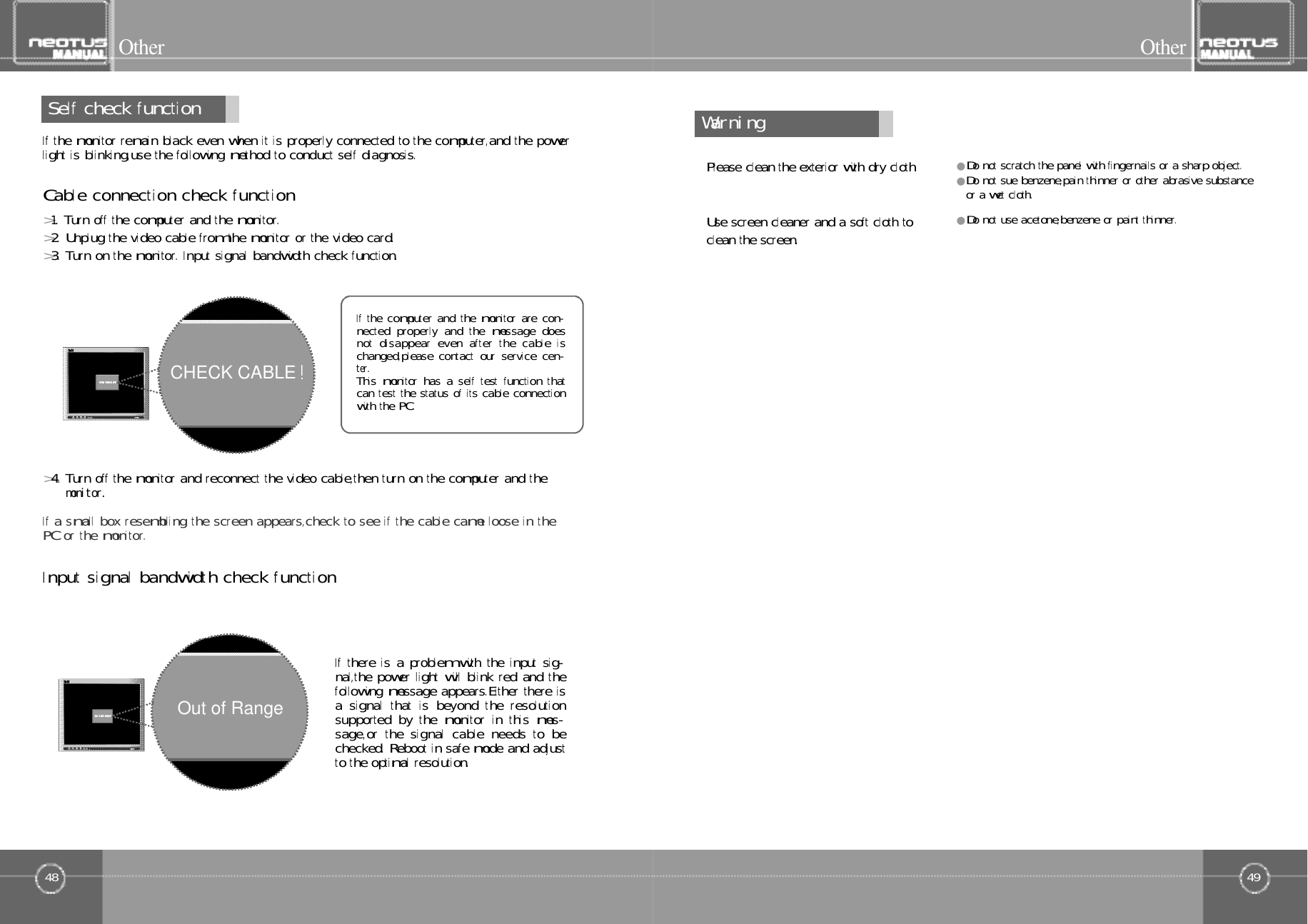 49O t h e r48Self󰚟check󰚟functionO t h e rIf󰚟the󰚟monitor󰚟remain󰚟black󰚟even󰚟when󰚟it󰚟is󰚟properly󰚟connected󰚟to󰚟the󰚟computer,and󰚟the󰚟powerl ight󰚟is󰚟bl inking,use󰚟the󰚟fol lowing󰚟method󰚟to󰚟conduct󰚟self󰚟diagnosis.Cable󰚟connection󰚟check󰚟function&gt;1.󰚟Turn󰚟off󰚟the󰚟computer󰚟and󰚟the󰚟monitor.&gt;2.󰚟Unplug󰚟the󰚟video󰚟cable󰚟from󰚟the󰚟monitor󰚟or󰚟the󰚟video󰚟card.&gt;3.󰚟Turn󰚟on󰚟the󰚟monitor.󰚟Input󰚟signal󰚟bandwidth󰚟check󰚟function.Input󰚟signal󰚟bandwidth󰚟check󰚟function&gt;4.󰚟Turn󰚟off󰚟the󰚟monitor󰚟and󰚟reconnect󰚟the󰚟video󰚟cable,then󰚟turn󰚟on󰚟the󰚟computer󰚟and󰚟them󰚟o󰚟n󰚟i󰚟t󰚟o󰚟r󰚟.If󰚟a󰚟smal l󰚟box󰚟resembling󰚟the󰚟screen󰚟appears,check󰚟to󰚟see󰚟if󰚟the󰚟cable󰚟came󰚟loose󰚟in󰚟thePC󰚟or󰚟the󰚟monitor.If󰚟the󰚟computer󰚟and󰚟the󰚟monitor󰚟are󰚟con-nected󰚟properly󰚟and󰚟the󰚟message󰚟doesnot󰚟disappear󰚟even󰚟af ter󰚟the󰚟cable󰚟ischanged,please󰚟contact󰚟our󰚟service󰚟cen-t󰚟e󰚟r󰚟.This󰚟monitor󰚟has󰚟a󰚟self󰚟test󰚟function󰚟thatcan󰚟test󰚟the󰚟status󰚟of󰚟i ts󰚟cable󰚟connectionwith󰚟the󰚟PC.If󰚟there󰚟is󰚟a󰚟problem󰚟with󰚟the󰚟input󰚟sig-nal,the󰚟power󰚟light󰚟will󰚟blink󰚟red󰚟and󰚟thefol lowing󰚟message󰚟appears.Either󰚟there󰚟isa󰚟signal󰚟that󰚟is󰚟beyond󰚟the󰚟resolutionsupported󰚟by󰚟the󰚟monitor󰚟in󰚟this󰚟mes-sage,or󰚟the󰚟signal󰚟cable󰚟needs󰚟to󰚟bechecked.󰚟Reboot󰚟in󰚟safe󰚟mode󰚟and󰚟adjustto󰚟the󰚟optimal󰚟resolution.CHECK CABLEOut of RangeW󰚟a󰚟r󰚟n󰚟i󰚟n󰚟gPlease󰚟clean󰚟the󰚟exterior󰚟with󰚟dry󰚟cloth.●Do󰚟not󰚟scratch󰚟the󰚟panel󰚟with󰚟fingernails󰚟or󰚟a󰚟sharp󰚟object.●Do󰚟not󰚟sue󰚟benzene,pain󰚟thinner󰚟or󰚟other󰚟abrasive󰚟substanceor󰚟a󰚟wet󰚟cloth.●Do󰚟not󰚟use󰚟acetone,benzene󰚟or󰚟paint󰚟thinner.Use󰚟screen󰚟cleaner󰚟and󰚟a󰚟soft󰚟cloth󰚟toclean󰚟the󰚟screen.