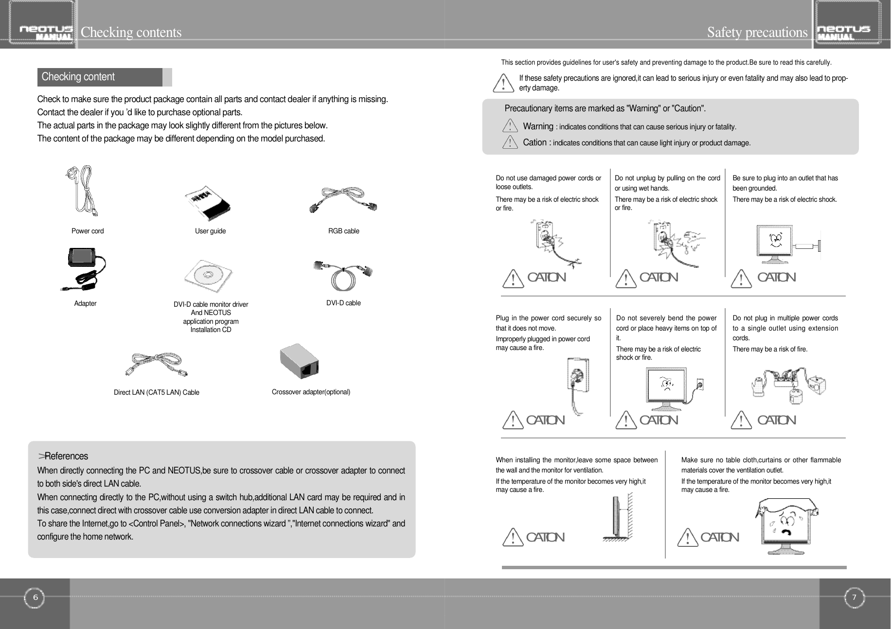 7Safety precautions6Checking contentsWhen directly connecting the PC and NEOTUS,be sure to crossover cable or crossover adapter to connectto both side&apos;s direct LAN cable.When connecting directly to the PC,without using a switch hub,additional LAN card may be required and inthis case,connect direct with crossover cable use conversion adapter in direct LAN cable to connect.To share the Internet,go to &lt;Control Panel&gt;, &quot;Network connections wizard ”,&quot;Internet connections wizard&quot; andconfigure the home network.Check to make sure the product package contain all parts and contact dealer if anything is missing.Contact the dealer if you ’d like to purchase optional parts.The actual parts in the package may look slightly different from the pictures below.The content of the package may be different depending on the model purchased.&gt;R e f e r e n c e sChecking contentPower cordA d a p t e rUser guideCrossover adapter(optional)Direct LAN (CAT5 LAN) CableDVI-D cableDVI-D cable monitor driverAnd NEOTUS application program Installation CDRGB cableThis section provides guidelines for user&apos;s safety and preventing damage to the product.Be sure to read this carefully.If these safety precautions are ignored,it can lead to serious injury or even fatality and may also lead to prop-erty damage.Warning : indicates conditions that can cause serious injury or fatality.Cation : indicates conditions that can cause light injury or product damage.Precautionary items are marked as &quot;Warning&quot; or &quot;Caution&quot;.Do not use damaged power cords orloose outlets.There may be a risk of electric shockor fire.Do not unplug by pulling on the cordor using wet hands.There may be a risk of electric shockor fire.Be sure to plug into an outlet that hasbeen grounded.There may be a risk of electric shock.Plug in the power cord securely sothat it does not move.Improperly plugged in power cordmay cause a fire.Do not severely bend the powercord or place heavy items on top ofi t .There may be a risk of electricshock or fire.Do not plug in multiple power cordsto a single outlet using extensionc o r d s .There may be a risk of fire.When installing the monitor,leave some space betweenthe wall and the monitor for ventilation.If the temperature of the monitor becomes very high,itmay cause a fire.Make sure no table cloth,curtains or other flammablematerials cover the ventilation outlet.If the temperature of the monitor becomes very high,itmay cause a fire.C A T I O N C A T I O NC A T I O NC A T I O NC A T I O NC A T I O NC A T I O NC A T I O N