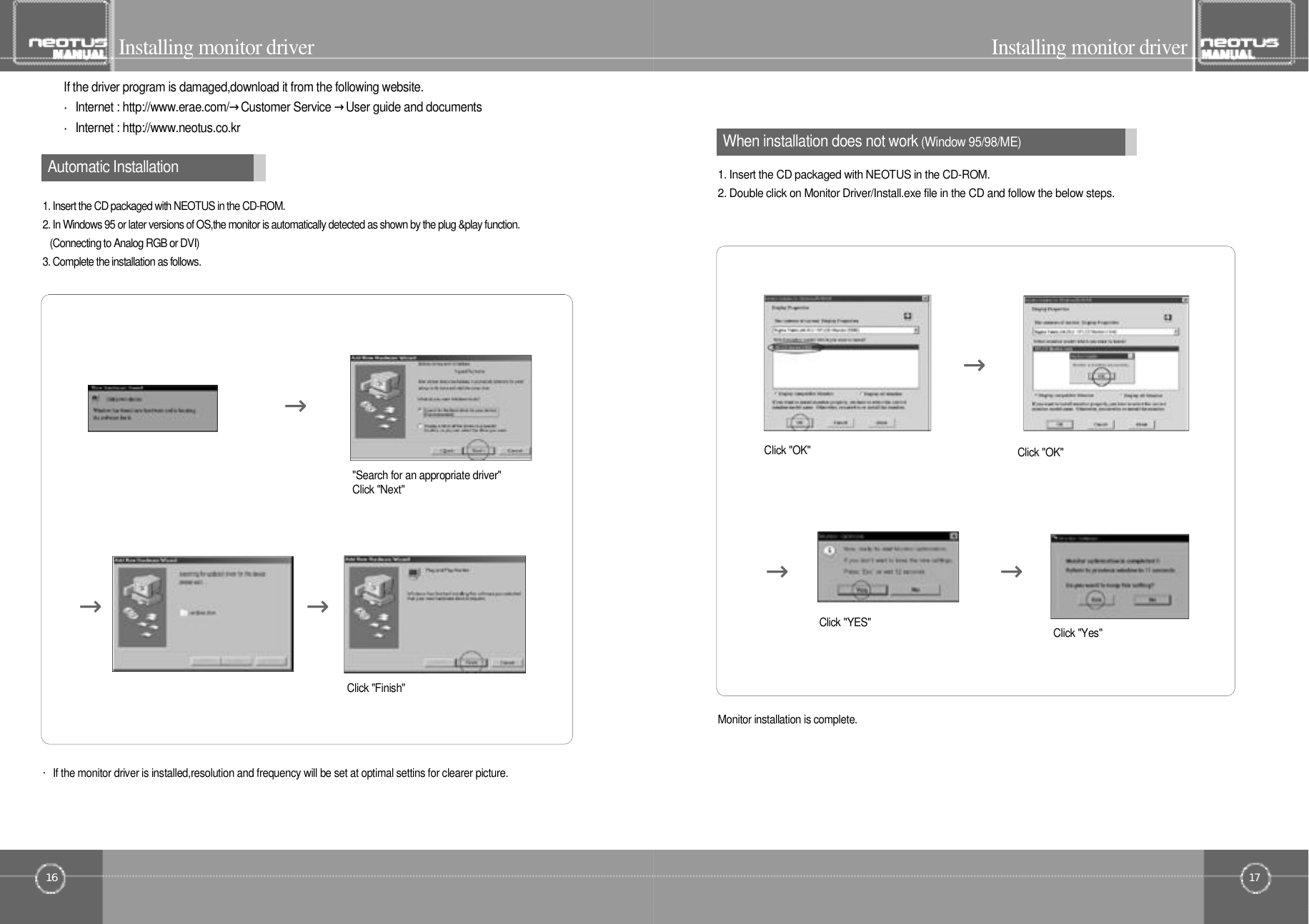 17Installing monitor driverWhen installation does not work(Window 95/98/ME)16Installing monitor driverIf the driver program is damaged,download it from the following website.・Internet : http://www.erae.com/→Customer Service →User guide and documents・Internet : http://www.neotus.co.kr1. Insert the CD packaged with NEOTUS in the CD-ROM.2. In Windows 95 or later versions of OS,the monitor is automatically detected as shown by the plug &amp;play function. (Connecting to Analog RGB or DVI)3. Complete the installation as follows.・If the monitor driver is installed,resolution and frequency will be set at optimal settins for clearer picture.&quot;Search for an appropriate driver&quot;Click &quot;Next&quot; → →→Automatic Installation1. Insert the CD packaged with NEOTUS in the CD-ROM.2. Double click on Monitor Driver/Install.exe file in the CD and follow the below steps.Click &quot;OK&quot;Click &quot;OK&quot;Click &quot;YES&quot; Click &quot;Yes&quot;→→ →Monitor installation is complete.Click &quot;Finish&quot;