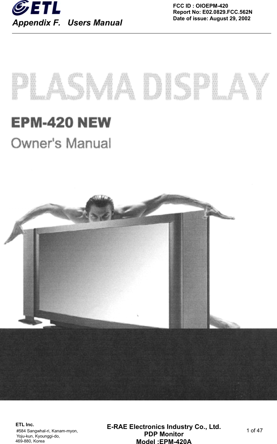    Appendix F.    Users Manual ETL Inc.                                                                                    #584 Sangwhal-ri, Kanam-myon,  1 of 47 Yoju-kun, Kyounggi-do,  469-880, Korea     FCC ID : OIOEPM-420   Report No: E02.0829.FCC.562N   Date of issue: August 29, 2002 E-RAE Electronics Industry Co., Ltd. PDP Monitor Model :EPM-420A                                    