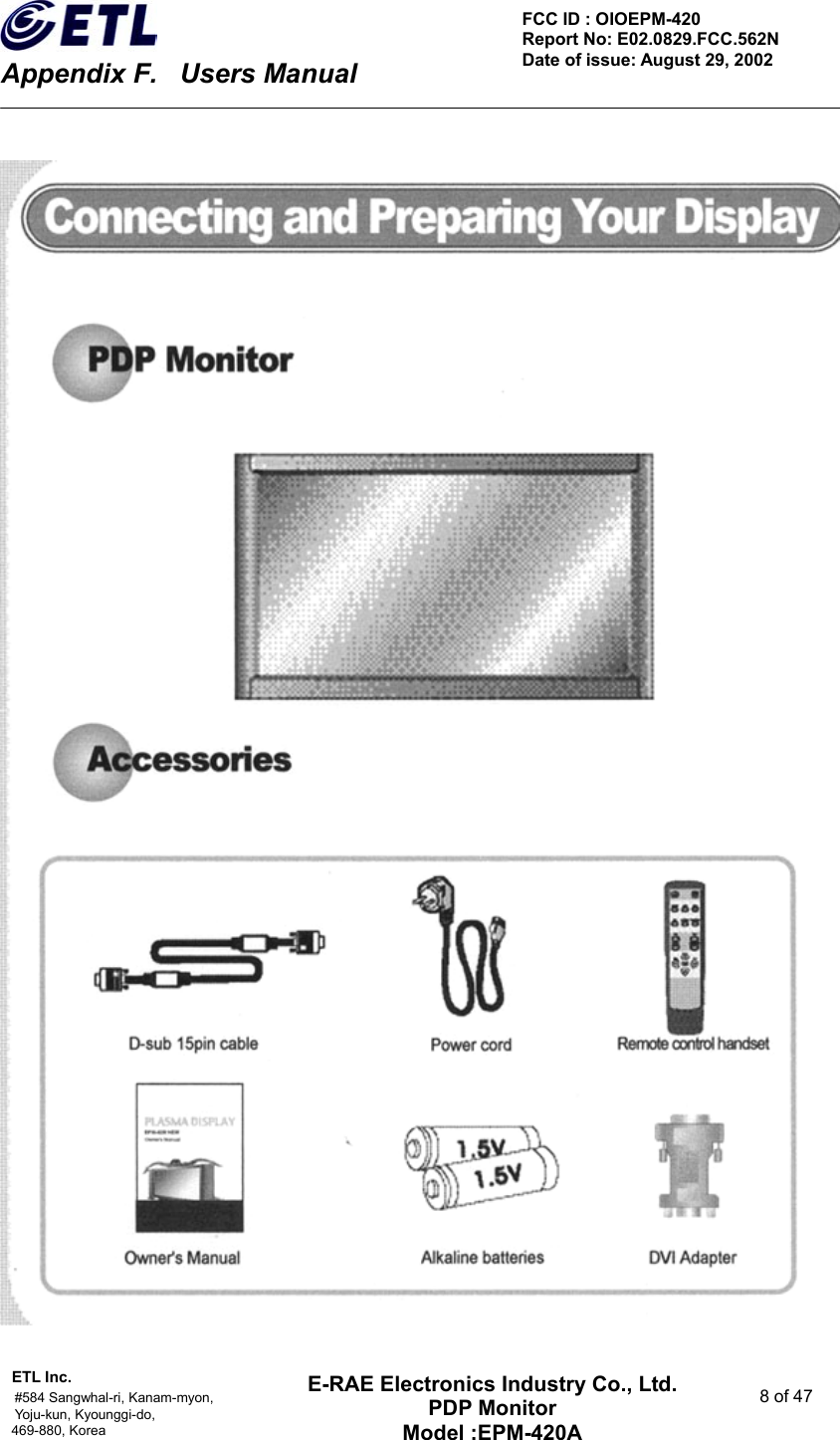    Appendix F.    Users Manual ETL Inc.                                                                                    #584 Sangwhal-ri, Kanam-myon,  8 of 47 Yoju-kun, Kyounggi-do,  469-880, Korea     FCC ID : OIOEPM-420   Report No: E02.0829.FCC.562N   Date of issue: August 29, 2002 E-RAE Electronics Industry Co., Ltd. PDP Monitor Model :EPM-420A                                    