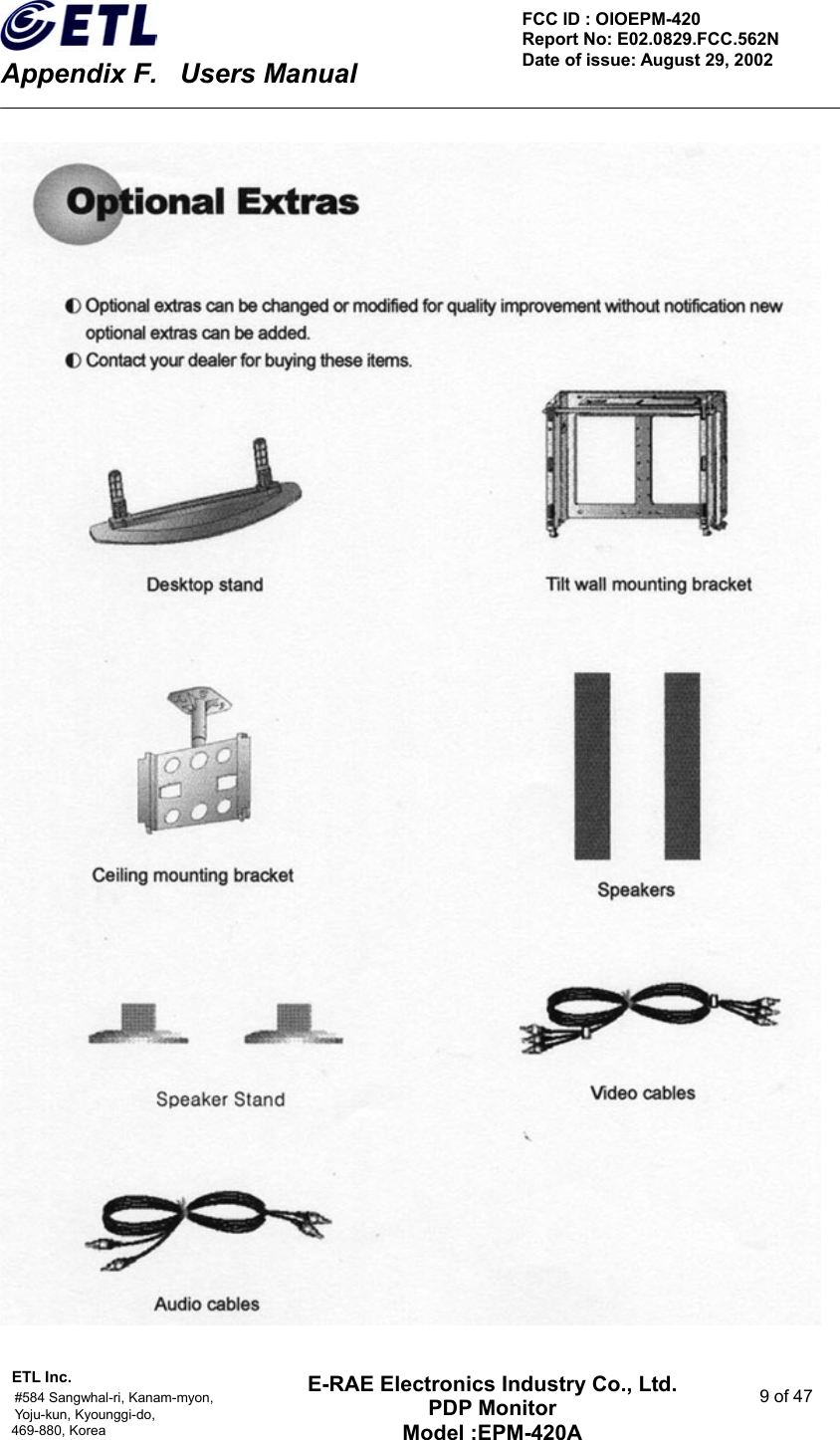    Appendix F.    Users Manual ETL Inc.                                                                                    #584 Sangwhal-ri, Kanam-myon,  9 of 47 Yoju-kun, Kyounggi-do,  469-880, Korea     FCC ID : OIOEPM-420   Report No: E02.0829.FCC.562N   Date of issue: August 29, 2002 E-RAE Electronics Industry Co., Ltd. PDP Monitor Model :EPM-420A                                    
