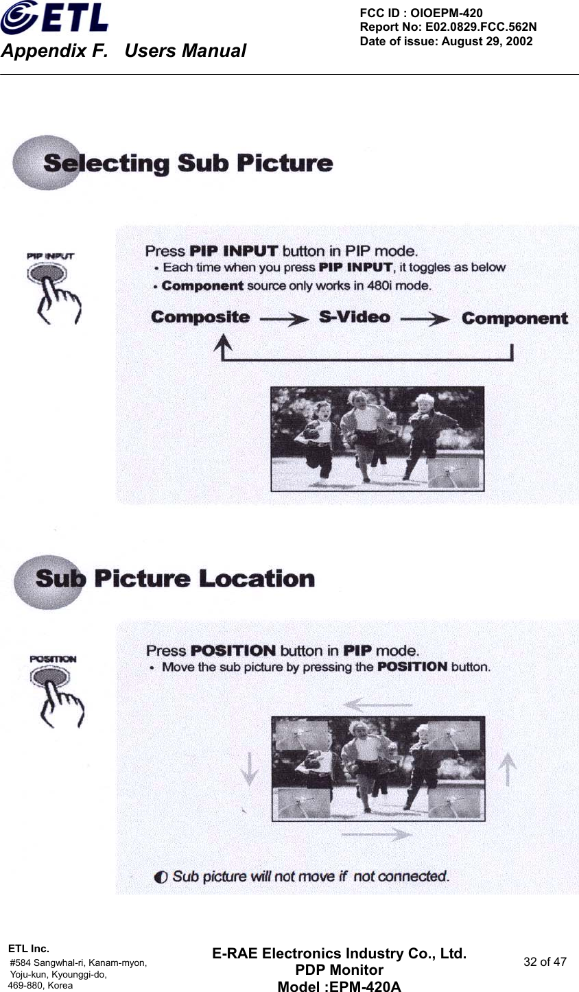    Appendix F.    Users Manual ETL Inc.                                                                                    #584 Sangwhal-ri, Kanam-myon,  32 of 47 Yoju-kun, Kyounggi-do,  469-880, Korea     FCC ID : OIOEPM-420   Report No: E02.0829.FCC.562N   Date of issue: August 29, 2002 E-RAE Electronics Industry Co., Ltd. PDP Monitor Model :EPM-420A                                    