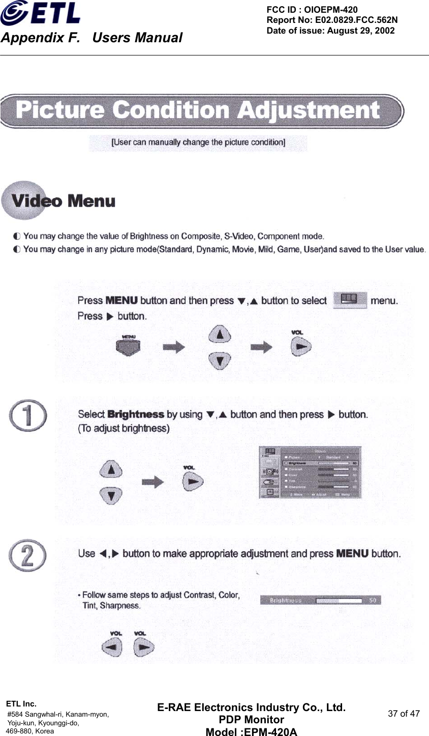    Appendix F.    Users Manual ETL Inc.                                                                                    #584 Sangwhal-ri, Kanam-myon,  37 of 47 Yoju-kun, Kyounggi-do,  469-880, Korea     FCC ID : OIOEPM-420   Report No: E02.0829.FCC.562N   Date of issue: August 29, 2002 E-RAE Electronics Industry Co., Ltd. PDP Monitor Model :EPM-420A                                    