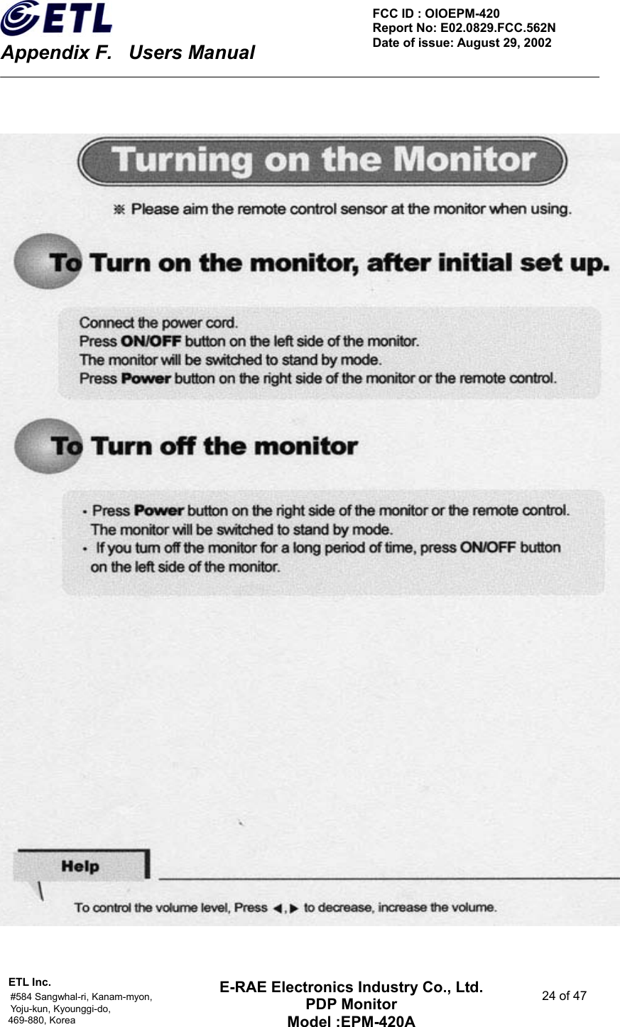    Appendix F.    Users Manual ETL Inc.                                                                                    #584 Sangwhal-ri, Kanam-myon,  24 of 47 Yoju-kun, Kyounggi-do,  469-880, Korea     FCC ID : OIOEPM-420   Report No: E02.0829.FCC.562N   Date of issue: August 29, 2002 E-RAE Electronics Industry Co., Ltd. PDP Monitor Model :EPM-420A                                    
