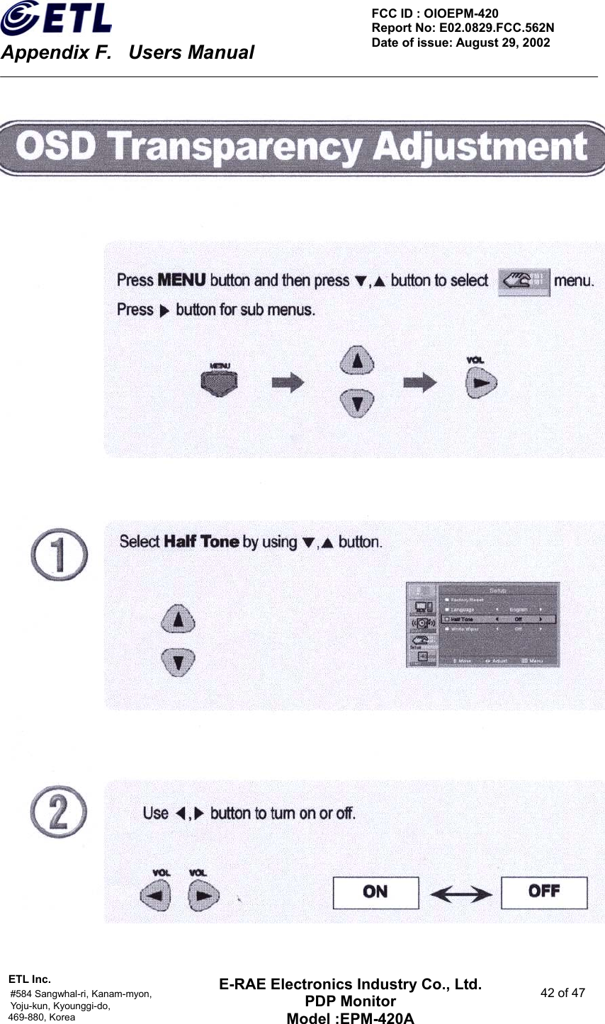    Appendix F.    Users Manual ETL Inc.                                                                                    #584 Sangwhal-ri, Kanam-myon,  42 of 47 Yoju-kun, Kyounggi-do,  469-880, Korea     FCC ID : OIOEPM-420   Report No: E02.0829.FCC.562N   Date of issue: August 29, 2002 E-RAE Electronics Industry Co., Ltd. PDP Monitor Model :EPM-420A                                    