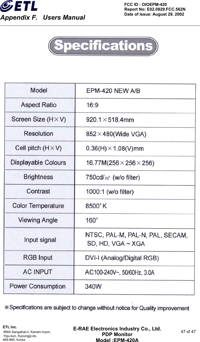    Appendix F.    Users Manual ETL Inc.                                                                                    #584 Sangwhal-ri, Kanam-myon,  47 of 47 Yoju-kun, Kyounggi-do,  469-880, Korea     FCC ID : OIOEPM-420   Report No: E02.0829.FCC.562N   Date of issue: August 29, 2002 E-RAE Electronics Industry Co., Ltd. PDP Monitor Model :EPM-420A    