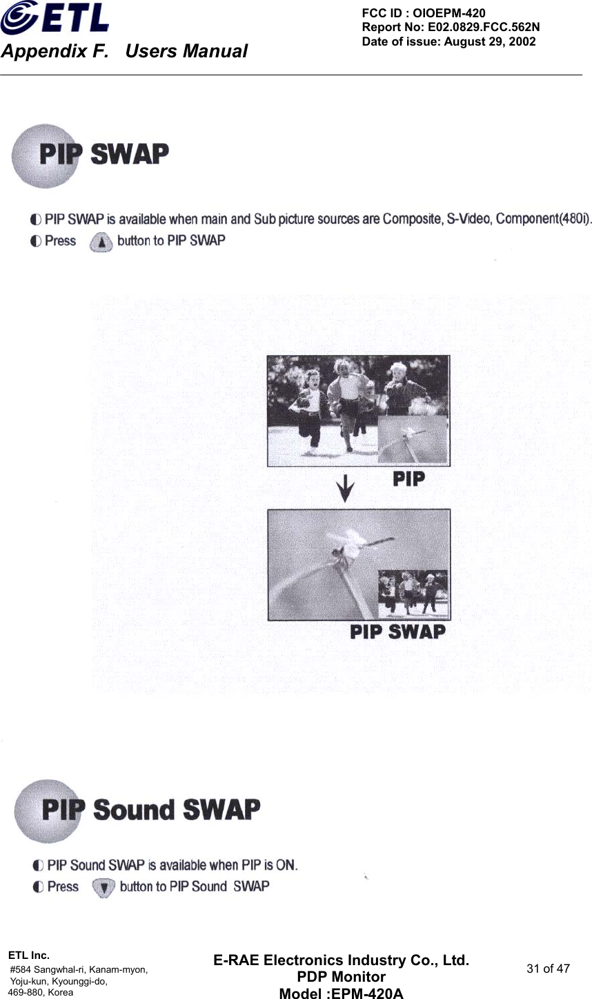    Appendix F.    Users Manual ETL Inc.                                                                                    #584 Sangwhal-ri, Kanam-myon,  31 of 47 Yoju-kun, Kyounggi-do,  469-880, Korea     FCC ID : OIOEPM-420   Report No: E02.0829.FCC.562N   Date of issue: August 29, 2002 E-RAE Electronics Industry Co., Ltd. PDP Monitor Model :EPM-420A                                    