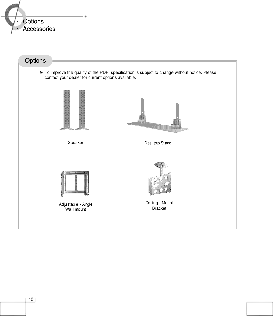 1 0・Options・AccessoriesOptions※To improve the quality of the PDP, specification is subject to change without notice. Pleasecontact your dealer for current options available.Adjustable - Angle Wall mountCeiling - M o u n tB r a c k e tDesktop StandS p e a k e r