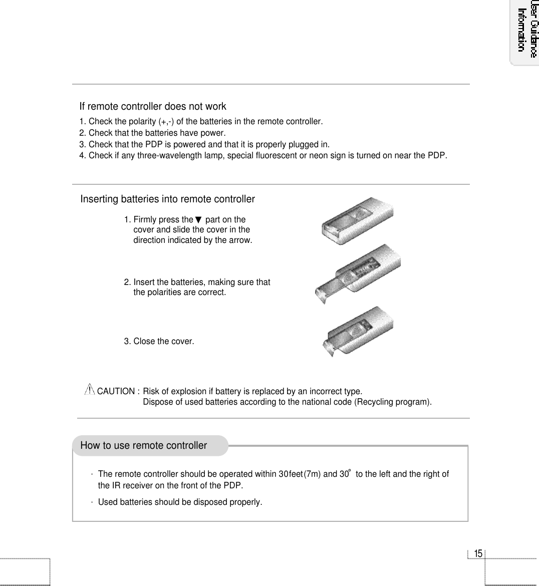 1 5If remote controller does not work1. Check the polarity (+,-) of the batteries in the remote controller.2. Check that the batteries have power.3. Check that the PDP is powered and that it is properly plugged in.4. Check if any three-wavelength lamp, special fluorescent or neon sign is turned on near the PDP.How to use remote controllerInserting batteries into remote controller1. Firmly press the ▼part on the cover and slide the cover in the direction indicated by the arrow.2. Insert the batteries, making sure thatthe polarities are correct.3. Close the cover.CAUTION : Risk of explosion if battery is replaced by an incorrect type.Dispose of used batteries according to the national code (Recycling program).・The remote controller should be operated within 30feet(7m) and 30˚to the left and the right ofthe IR receiver on the front of the PDP.・Used batteries should be disposed properly.