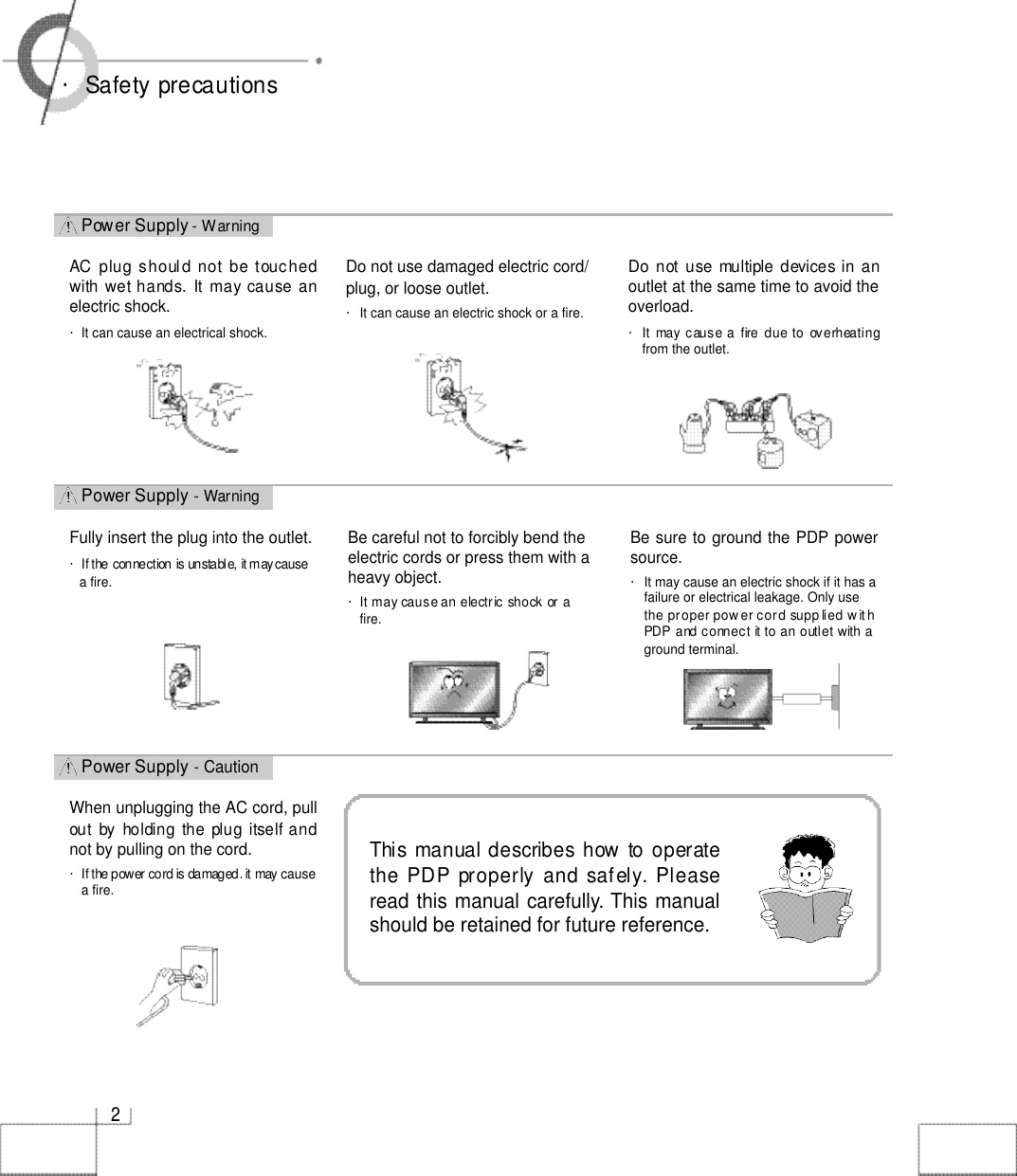 Power Supply - CautionPower Supply - WarningPower Supply - Warning2・Safety precautionsDo not use damaged electric cord/plug, or loose outlet.・It can cause an electric shock or a fire.Do not use  multiple devices in anoutlet at the same time to avoid theoverload.・It  may  cause  a  fire  due to  overheatingfrom the outlet.Fully insert the plug into the outlet.・If the connection is unstable, it mayc a u s ea fire.AC  plug shoul d not  be touchedwith wet hands. It may cause anelectric shock.・It can cause an electrical shock.Be sure to ground the PDP powersource. ・It may cause an electric shock if it has afailure or electrical leakage. Only usethe proper pow er cord supp lied w it hPDP and connect it to an outlet with aground terminal.Be careful not to forcibly bend theelectric cords or press them with aheavy object. ・It may cause an electric shock or afire.When unplugging the AC cord, pullout  by  holding  the  plug  itself andnot by pulling on the cord.・If the power cord is damaged. it may causea fire.This manual describes how  to operatethe PDP properly and safely. Pleaseread this manual carefully.This manualshould be retained for future reference. 