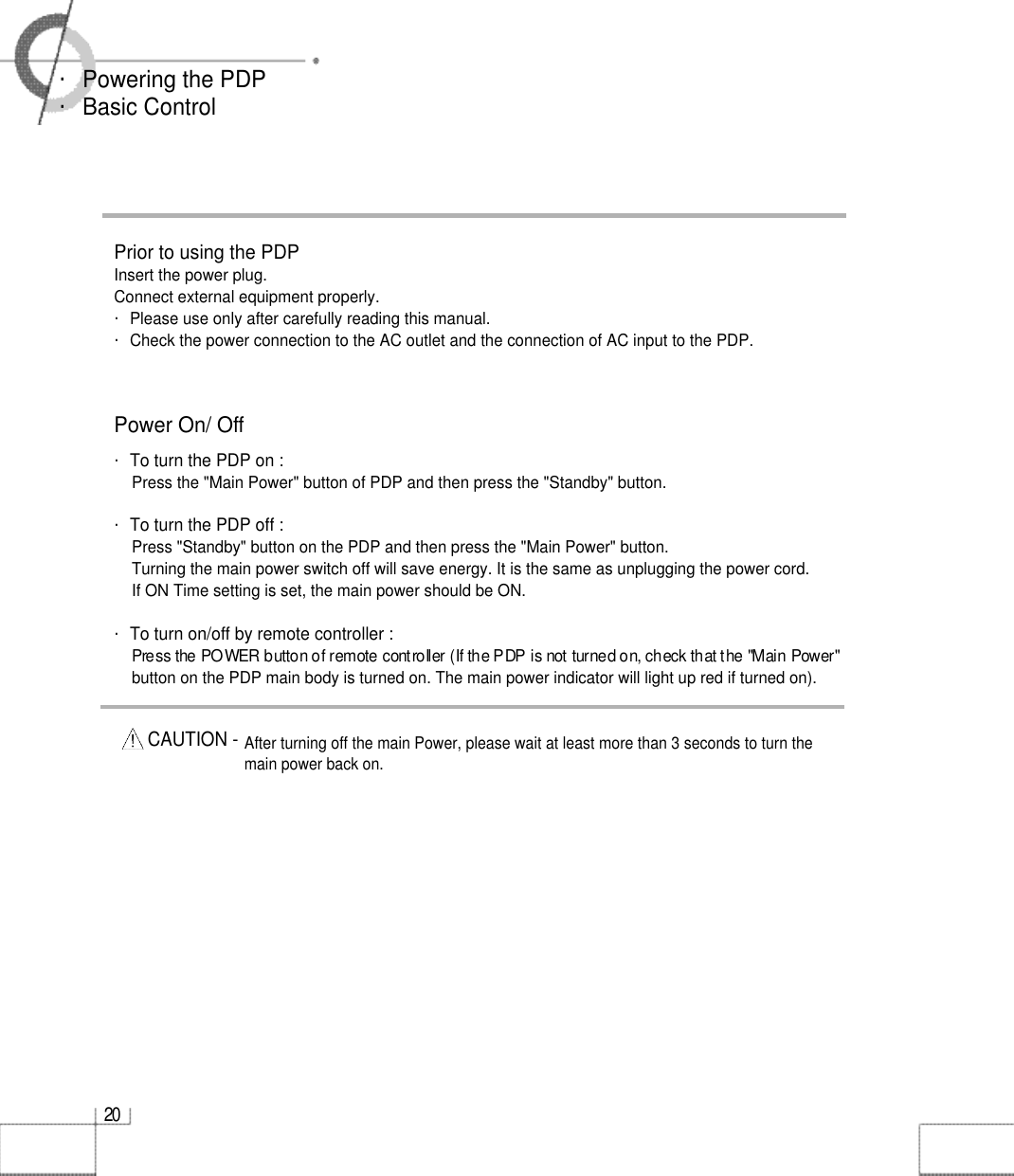 2 0・Powering the PDP・Basic ControlPrior to using the PDP Insert the power plug.Connect external equipment properly. ・Please use only after carefully reading this manual. ・Check the power connection to the AC outlet and the connection of AC input to the PDP.Power On/ Off・To turn the PDP on :Press the &quot;Main Power&quot; button of PDP and then press the &quot;Standby&quot; button.・To turn the PDP off :Press &quot;Standby&quot; button on the PDP and then press the &quot;Main Power&quot; button.Turning the main power switch off will save energy. It is the same as unplugging the power cord.If ON Time setting is set, the main power should be ON. ・To turn on/off by remote controller :Press the POWER button of remote controller (If the PDP is not turned on, check that the &quot;Main Power&quot; button on the PDP main body is turned on. The main power indicator will light up red if turned on).CAUTION - After turning off the main Power, please wait at least more than 3 seconds to turn themain power back on.