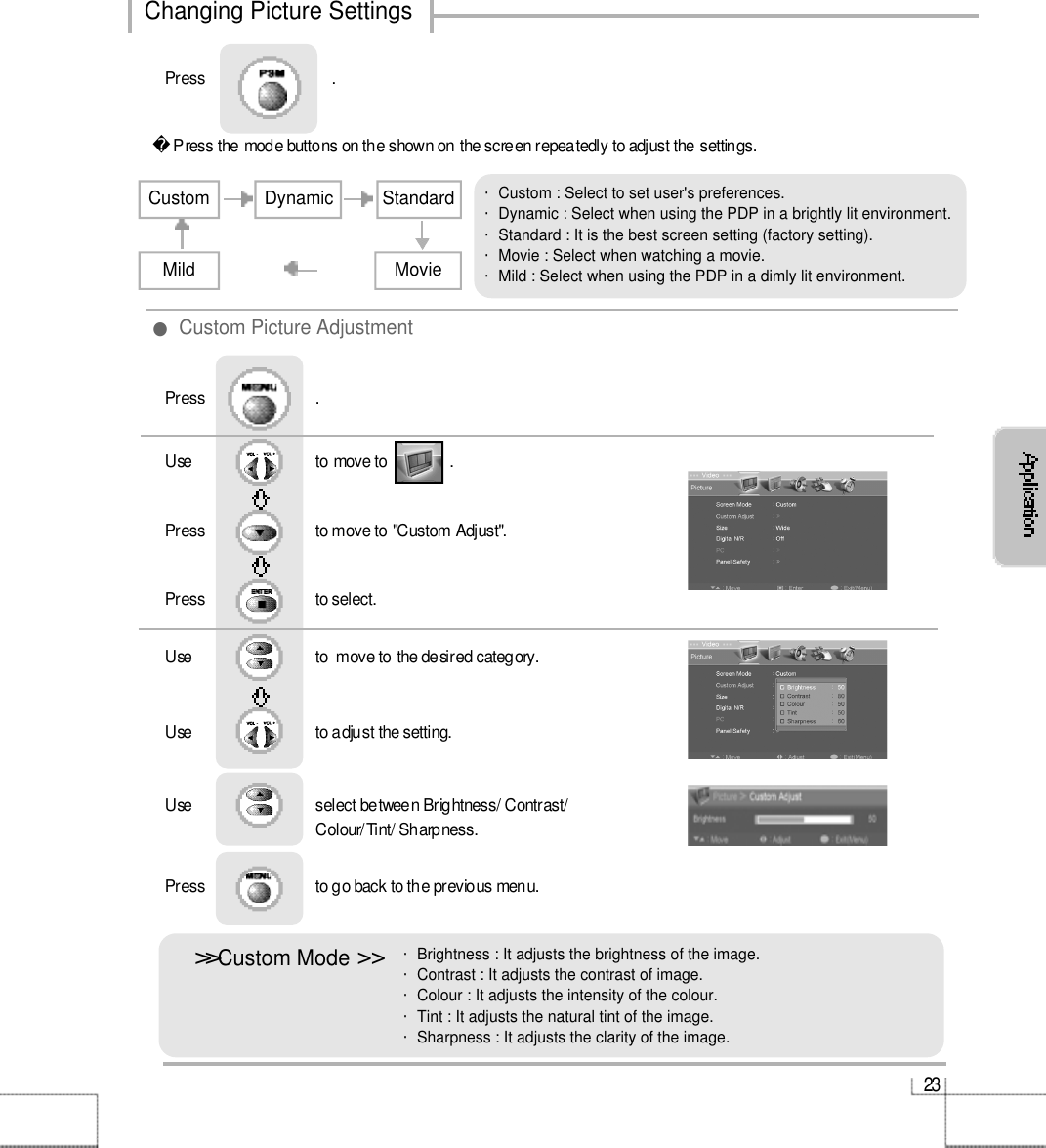 2 3Changing Picture SettingsUse                              to move to               .                  Press                           to move to &quot;Custom Adjust&quot;. Press                           to select.                 Press                           .Use                             to  move to the desired category.Use                             to adjust the setting.Use                              select between Brightness/ Contrast/ Colour/Tint/ Sharpness.Press                           to go back to the previous menu.                     ●Custom Picture Adjustment&gt;&gt;󰚟Custom Mode &gt;󰚟&gt;・Brightness : It adjusts the brightness of the image.・Contrast : It adjusts the contrast of image.・Colour : It adjusts the intensity of the colour.・Tint : It adjusts the natural tint of the image.・Sharpness : It adjusts the clarity of the image.・Custom : Select to set user&apos;s preferences.・Dynamic : Select when using the PDP in a brightly lit environment.・Standard : It is the best screen setting (factory setting).・Movie : Select when watching a movie. ・Mild : Select when using the PDP in a dimly lit environment.Press the mode buttons on the shown on the screen repeatedly to adjust the settings.CustomDynamicStandardMovieMildPress                               .   