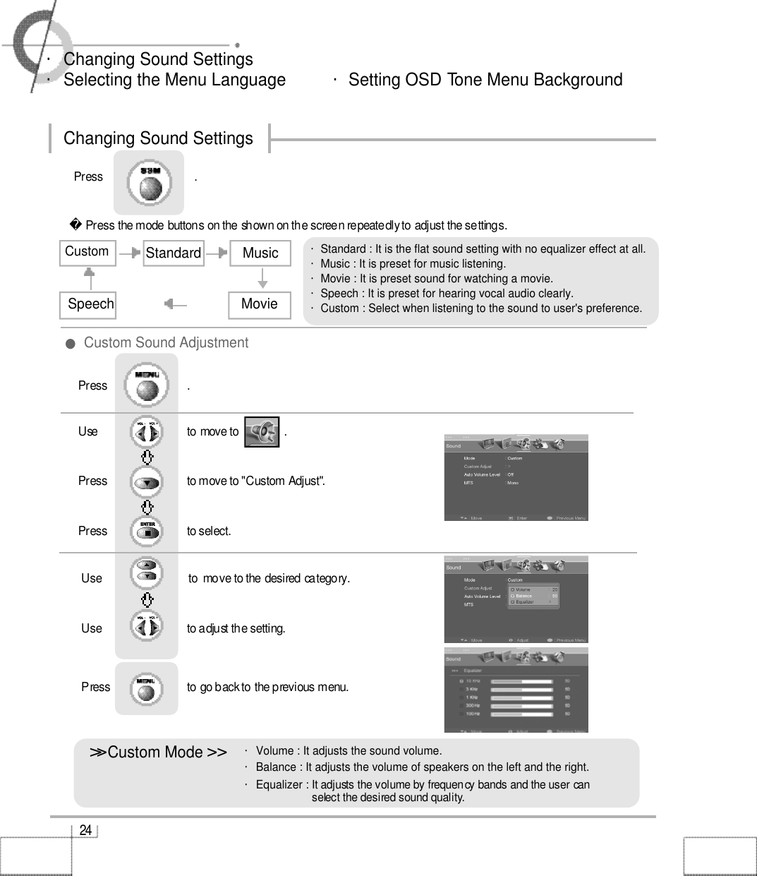 Use                              to move to               .                  Press                           to move to &quot;Custom Adjust&quot;. Press                           to select.                 Press                           .Use                             to  move to the desired category.Use                            to adjust the setting.Press                          to go back to the previous menu.                     2 4・Changing Sound Settings・Selecting the Menu Language          ・Setting OSD Tone Menu BackgroundChanging Sound Settings&gt;&gt;󰚟Custom Mode &gt;󰚟&gt;・Volume : It adjusts the sound volume.・Balance : It adjusts the volume of speakers on the left and the right. ・Equalizer : It adjusts the volume by frequency bands and the user canselect the desired sound quality.・Standard : It is the flat sound setting with no equalizer effect at all.・Music : It is preset for music listening.・Movie : It is preset sound for watching a movie.・Speech : It is preset for hearing vocal audio clearly.・Custom : Select when listening to the sound to user&apos;s preference.Press the mode buttons on the shown on the screen repeatedly to adjust the settings.CustomStandard MusicMovieSpeechPress                               .   ●Custom Sound Adjustment