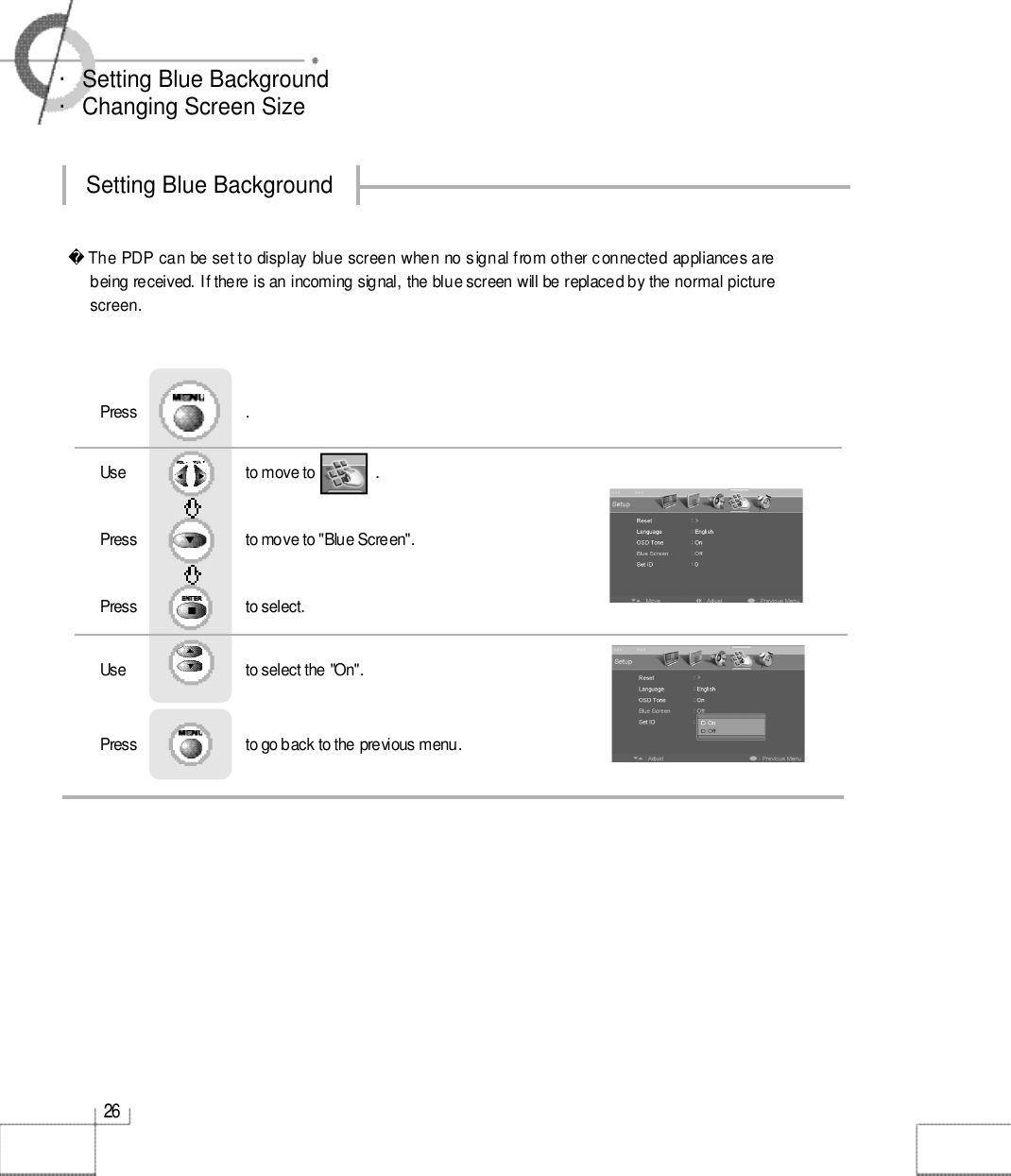 2 6・Setting Blue Background ・Changing Screen Size Setting Blue Background The PDP can be set to display blue screen when no signal from other connected appliances arebeing received. If there is an incoming signal, the blue screen will be replaced by the normal picture screen.Use                              to move to               .                  Press                           to move to &quot;Blue Screen&quot;.    Press                           to select.                 Press                           .Use                              to select the &quot;On&quot;.Press                           to go back to the previous menu.                    