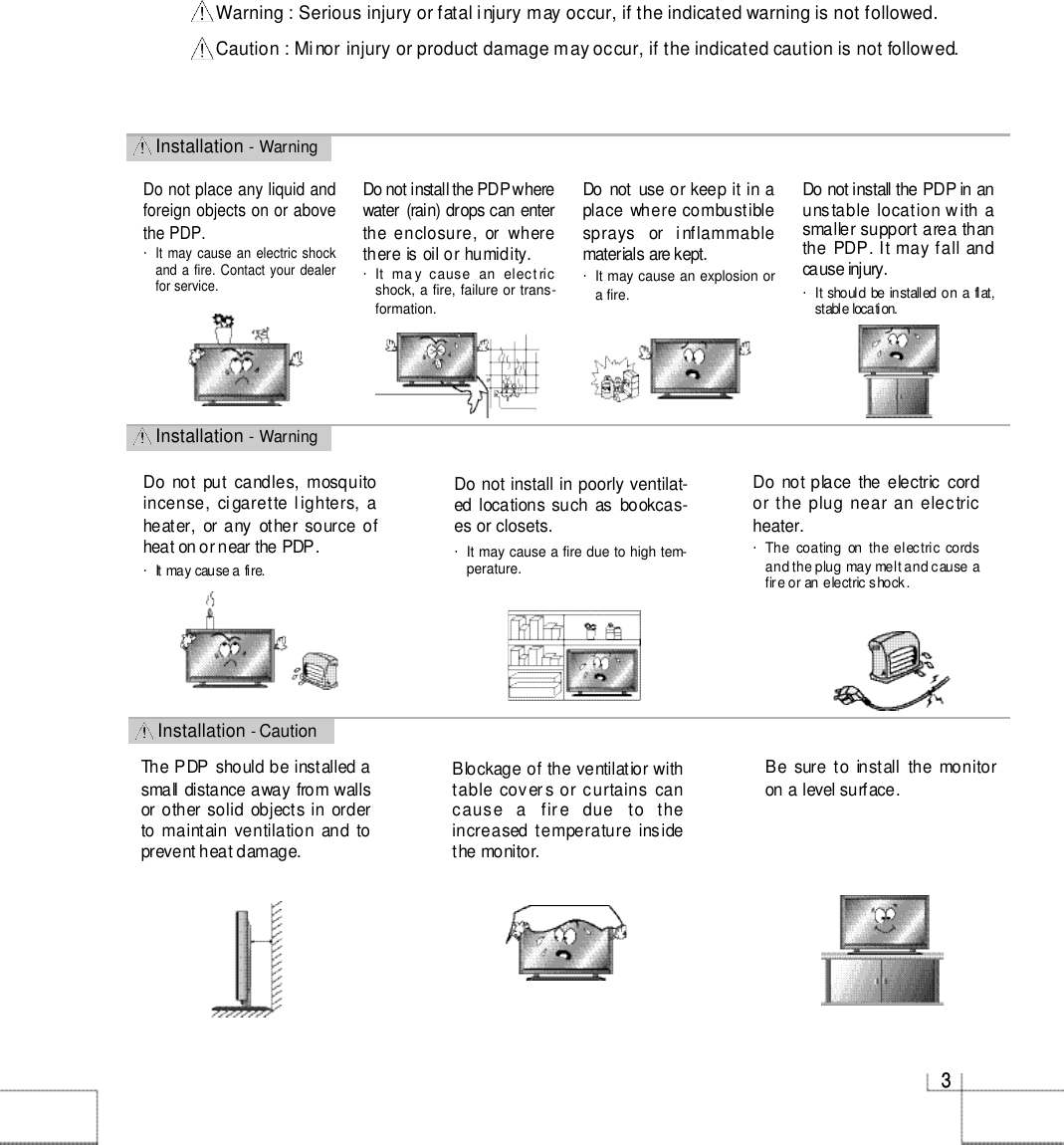 I n s t a l l a t i o n - CautionI n s t a l l a t i o n - WarningI n s t a l l a t i o n - Warning33Do not install the PDP wherewater (rain) drops can enterthe enclosure,  or  wherethere is oil or humidity. ・It   ma y  cause  an  elect ricshock, a fire, failure or trans-formation.Do not  use or keep it in aplace  where combustiblesprays  or  inflammablematerials are kept. ・It may cause an explosion ora fire.Do not install in poorly ventilat-ed locations such  as  bookcas-es or closets. ・It may cause a fire due to high tem-perature. Do  not place  the electric  cordor the plug near an electrich e a t e r .・The  coating  on  the  electric cordsand the plug may melt and cause afire or an electric shock.Do  not  put  candles,  mosquitoincense, ci garette lighters, aheater, or any other source ofheat on or near the PDP. ・It may cause a fire.The PDP should be installed asmall distance away from wallsor other solid  objects in  orderto maintain ventilation  and toprevent heat damage.Blockage of the ventilatior withtable cover s or curtains cancause  a   fir e  due  to  theincreased temperature  insidethe monitor.Be  sure to  install  the  monitoron a level surface.W a r n i ng : Serious injury or fatal injury may occur, if the indicated warning is not followed.C a u t i on : Minor injury or product damage may occur, if the indicated caution is not followed.Do not place any liquid andforeign objects on or abovethe PDP. ・It may cause an electric shockand a fire. Contact your dealerfor service.Do not install the PDP in anunstable location w ith asmaller support area thanthe PDP. It may fall andcause injury. ・It  should  be installed on  a  flat,stable location.