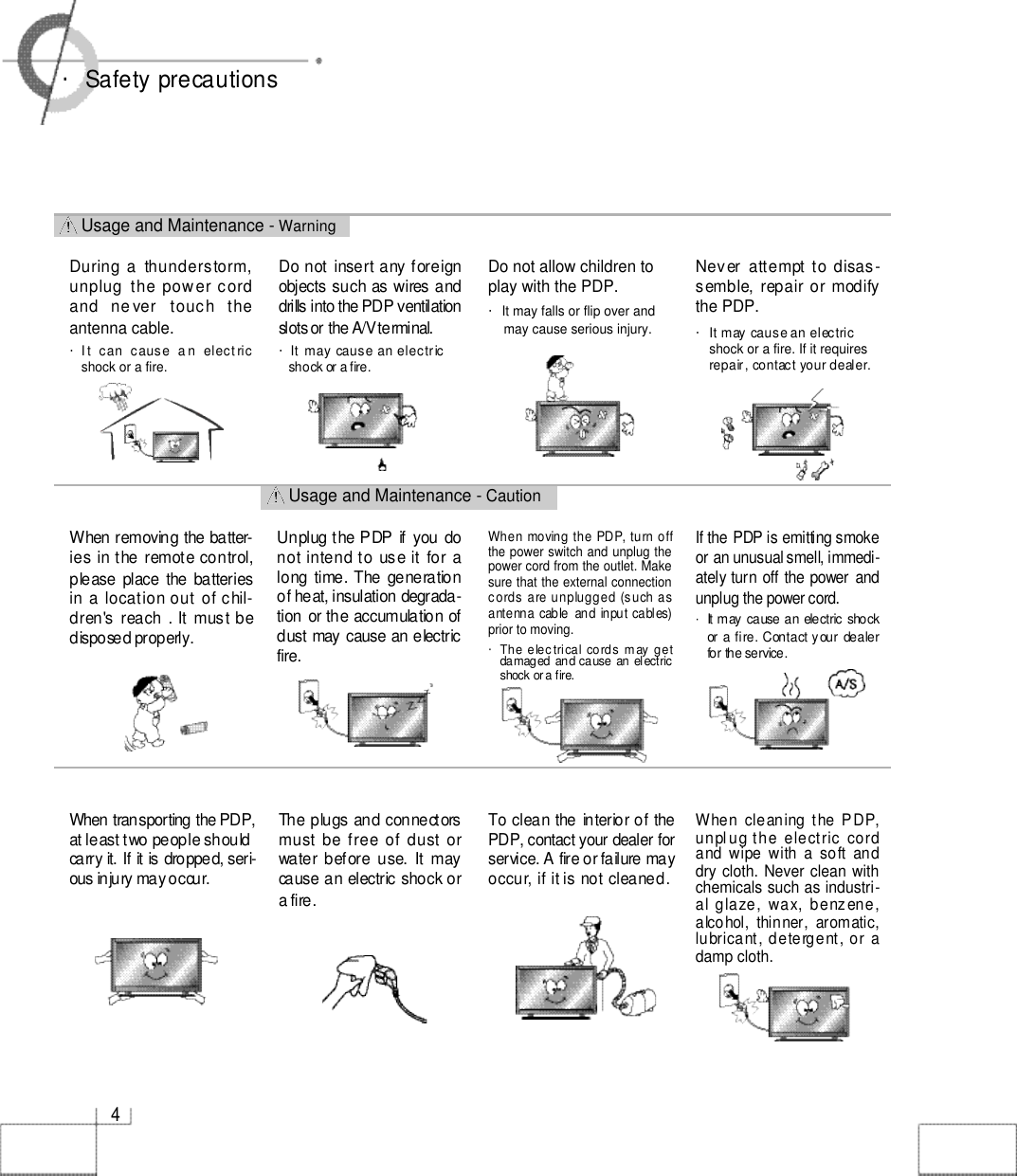 Usage and Maintenance - CautionUsage and Maintenance - W a r n i n g4・Safety precautionsDo not insert any foreignobjects such as wires anddrills into the PDP ventilationslots or the A/V terminal. ・It  may  cause an electric shock or a fire.Do not allow children toplay with the PDP. ・It may falls or flip over and may cause serious injury. Never  attempt to disas-semble, repair or  modifythe PDP. ・It may cause an electricshock or a fire. If it requiresrepair, contact your dealer.During a  thunderstorm,unplug  the power cordand  ne ver   touch  theantenna cable.・I t  can  cause   a n  elect ricshock or a fire.Unplug the PDP if you  donot intend to use it for along  time. The generationof heat, insulation degrada-tion or the accumulation ofdust may cause an electricf i r e .When removing the batter-ies in the remote control,please  place the batteriesin a location out of chil-dren&apos;s reach  . It must bedisposed properly.The plugs and connectorsmust be free of  dust orwater before use. It maycause an electric shock ora fire. When transporting the PDP,at least two people should carry it. If it is dropped, seri-ous injury may occur.To clean the interior of thePDP, contact your dealer forservice. A fire or failure mayoccur, if it is not cleaned.When  moving the  PDP, turn offthe power switch and unplug thepower cord from the outlet. Makesure that the external connectioncords  are unplugged  (such asantenna  cable  and  input  cables)prior to moving. ・The electrical cords may  getdamaged  and cause an electricshock or a fire. When cleaning the PDP,unplug the electric  cordand wipe with a soft anddry cloth. Never clean withchemicals such as industri-al glaze, wax, benzene,alcohol, thinner,  aromatic,lubricant, detergent, or adamp cloth.If the PDP is emitting smokeor an unusual smell, immedi-ately turn off the power andunplug the power cord. ・It may  cause an  electric  shockor a fire.  Contact your  dealerfor the service. 