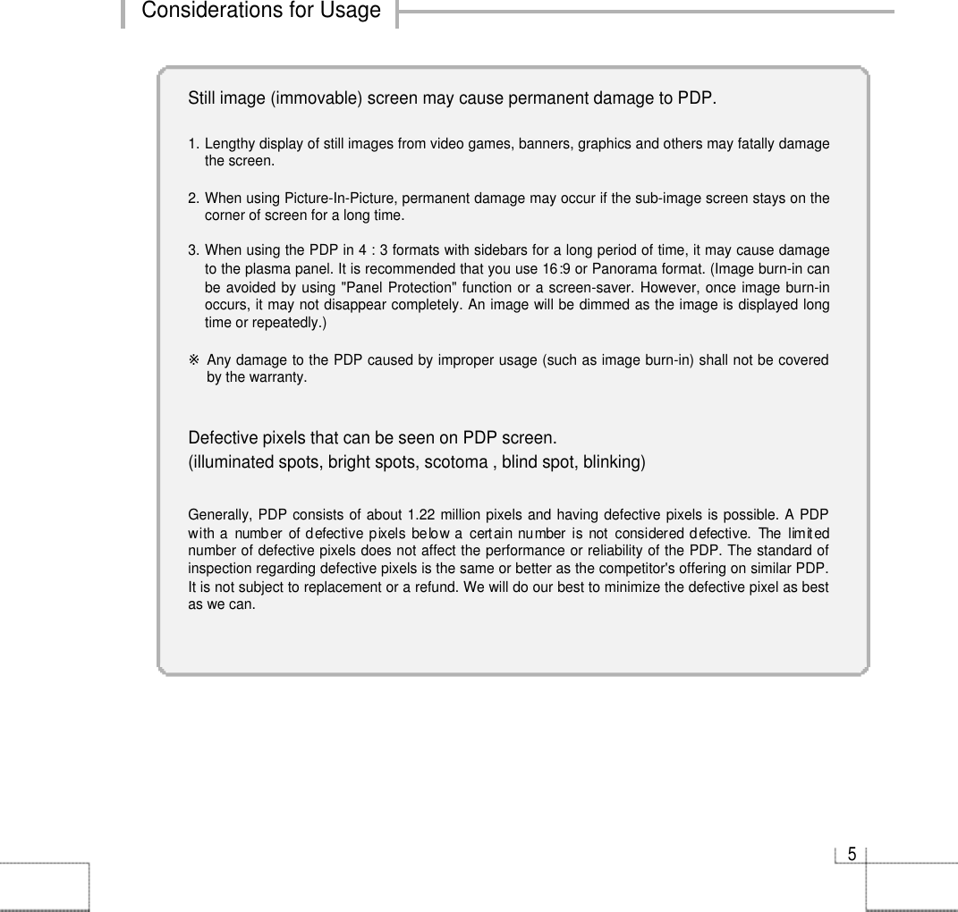 5Considerations for UsageStill image (immovable) screen may cause permanent damage to PDP.1. Lengthy display of still images from video games, banners, graphics and others may fatally damagethe screen.2. When using Picture-In-Picture, permanent damage may occur if the sub-image screen stays on thecorner of screen for a long time.3. When using the PDP in 4 : 3 formats with sidebars for a long period of time, it may cause damageto the plasma panel. It is recommended that you use 16:9 or Panorama format. (Image burn-in canbe avoided by using &quot;Panel Protection&quot; function or a screen-saver. However, once image burn-inoccurs, it may not disappear completely. An image will be dimmed as the image is displayed longtime or repeatedly.)※Any damage to the PDP caused by improper usage (such as image burn-in) shall not be coveredby the warranty.Defective pixels that can be seen on PDP screen.(illuminated spots, bright spots, scotoma , blind spot, blinking)Generally, PDP consists of about 1.22 million pixels and having defective pixels is possible. A PDPwith a  number of defective pixels below a certain number is not considered defective.  The limitednumber of defective pixels does not affect the performance or reliability of the PDP. The standard ofinspection regarding defective pixels is the same or better as the competitor&apos;s offering on similar PDP.It is not subject to replacement or a refund. We will do our best to minimize the defective pixel as bestas we can.