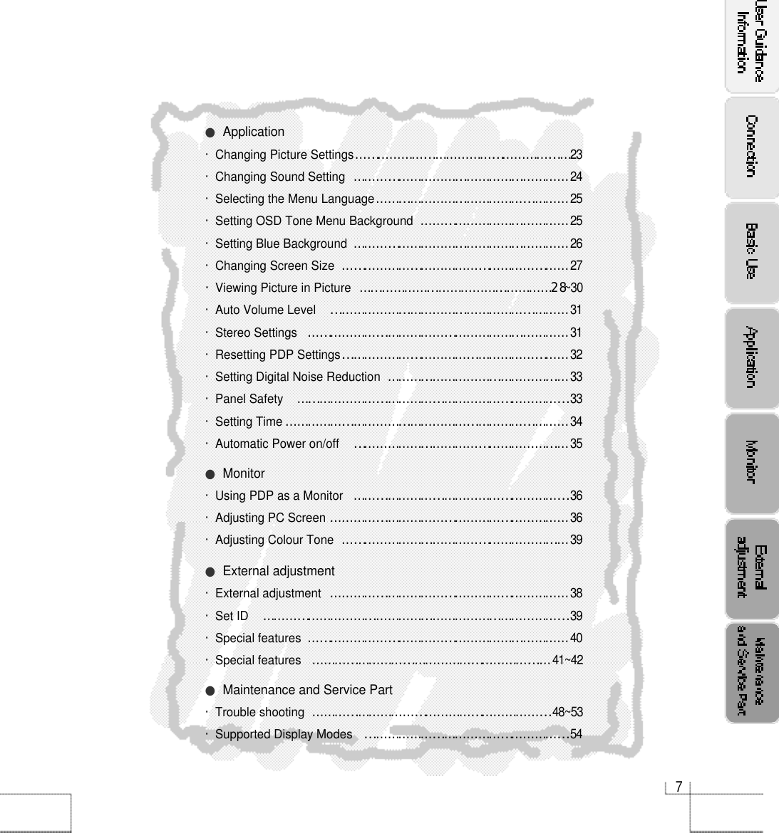 7●Application・Changing Picture Settings…………………………………………………2 3・Changing Sound Setting…………………………………………………2 4・Selecting the Menu Language……………………………………………2 5・Setting OSD Tone Menu Background…………………………………2 5・Setting Blue Background…………………………………………………2 6・Changing Screen Size……………………………………………………2 7・Viewing Picture in Picture ……………………………………………2󰚟8~ 3 0・Auto Volume Level ………………………………………………………3 1・Stereo Settings ……………………………………………………………3 1・Resetting PDP Settings……………………………………………………3 2・Setting Digital Noise Reduction…………………………………………3 3・Panel Safety………………………………………………………………3 3・Setting Time…………………………………………………………………3 4・Automatic Power on/off …………………………………………………3 5●Monitor・Using PDP as a Monitor…………………………………………………3 6・Adjusting PC Screen………………………………………………………3 6・Adjusting Colour Tone ……………………………………………………3 9●External adjustment・External adjustment ………………………………………………………3 8・Set ID ………………………………………………………………………3 9・Special features……………………………………………………………4 0・Special features………………………………………………………4 1 ~ 4 2●Maintenance and Service Part・Trouble shooting  ………………………………………………………4 8 ~ 5 3・Supported Display Modes ………………………………………………5 4