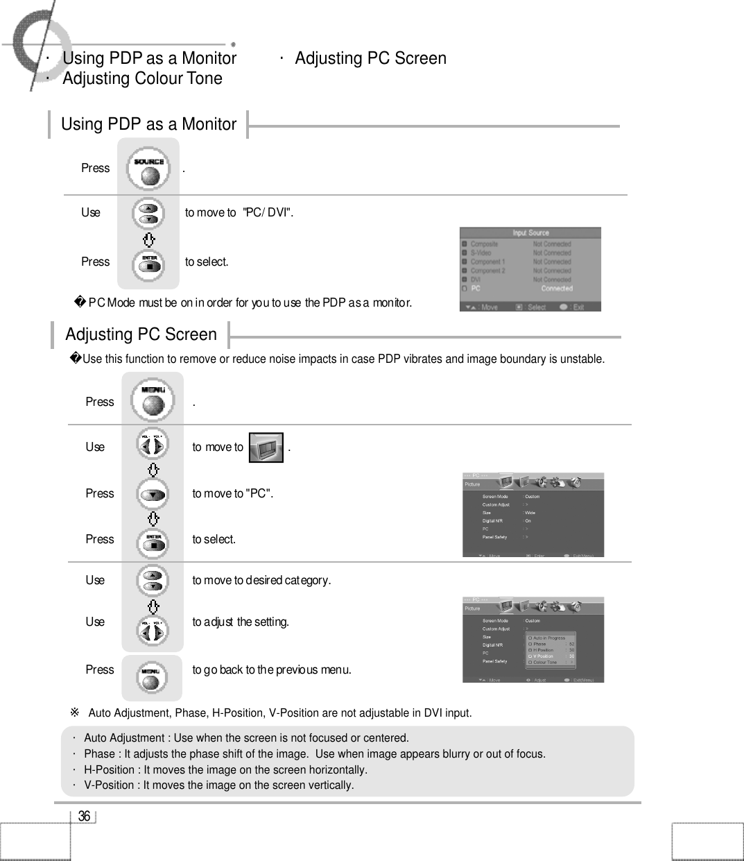 3 6・Using PDP as a Monitor         ・Adjusting PC Screen・Adjusting Colour TonePC Mode must be on in order for you to use the PDP as a monitor.Using as a MonitorUse                             to move to  &quot;PC/ DVI&quot;.                  Press                          to select. Press                         .Use this function to remove or reduce noise impacts in case PDP vibrates and image boundary is unstable.Use                              to move to               .                  Press                           to move to &quot;PC&quot;. Press                           to select.Use                            to move to desired category.   Use                            to adjust the setting.Press                           to go back to the previous menu. Press                           .・Auto Adjustment : Use when the screen is not focused or centered.・Phase : It adjusts the phase shift of the image.  Use when image appears blurry or out of focus.・H-Position : It moves the image on the screen horizontally.・V-Position : It moves the image on the screen vertically.Using PDP as a MonitorAdjusting PC Screen※Auto Adjustment, Phase, H-Position, V-Position are not adjustable in DVI input.